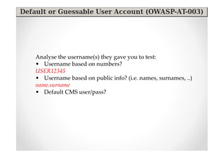 Analyse the username(s) they gave you to test:
• Username based on numbers?
USER12345
• Username based on public info? (i.e. names, surnames, ..)
name.surname
• Default CMS user/pass?
 