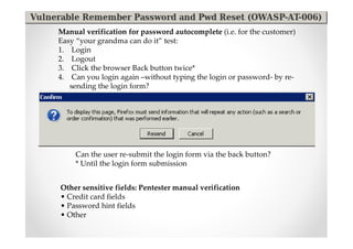 Manual verification for password autocomplete (i.e. for the customer)
Easy “your grandma can do it” test:
1. Login
2. Logout
3. Click the browser Back button twice*
4. Can you login again –without typing the login or password- by re-
   sending the login form?




     Can the user re-submit the login form via the back button?
     * Until the login form submission


Other sensitive fields: Pentester manual verification
• Credit card fields
• Password hint fields
• Other
 