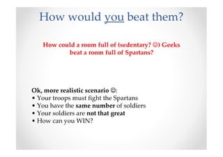 How would you beat them?

   How could a room full of (sedentary? ☺) Geeks
          beat a room full of Spartans?




Ok, more realistic scenario ☺:
• Your troops must fight the Spartans
• You have the same number of soldiers
• Your soldiers are not that great
• How can you WIN?
 