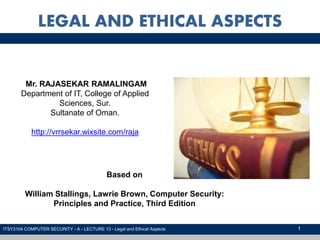 1
LEGAL AND ETHICAL ASPECTS
ITSY3104 COMPUTER SECURITY - A - LECTURE 13 - Legal and Ethical Aspects
Mr. RAJASEKAR RAMALINGAM
Department of IT, College of Applied
Sciences, Sur.
Sultanate of Oman.
http://vrrsekar.wixsite.com/raja
Based on
William Stallings, Lawrie Brown, Computer Security:
Principles and Practice, Third Edition
 