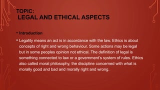 TOPIC:
LEGAL AND ETHICAL ASPECTS
• Introduction
• Legality means an act is in accordance with the law. Ethics is about
concepts of right and wrong behaviour. Some actions may be legal
but in some peoples opinion not ethical. The definition of legal is
something connected to law or a government’s system of rules. Ethics
also called moral philosophy, the discipline concerned with what is
morally good and bad and morally right and wrong.
 