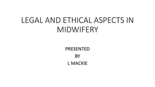 LEGAL AND ETHICAL ASPECTS IN
MIDWIFERY
PRESENTED
BY
L MACKIE
 