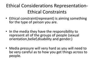 Ethical Considerations RepresentationEthical Constraints
• Ethical constraint(represent) is aiming something
for the type of person you are.
• In the media they have the responsibility to
represent all of the groups of people (sexual
orientation,belief,disability and gender.)
• Media pressure will very hard as you will need to
be very careful as to how you get things across to
people.

 