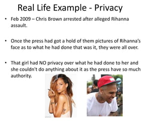 Real Life Example - Privacy
• Feb 2009 – Chris Brown arrested after alleged Rihanna
assault.

• Once the press had got a hold of them pictures of Rihanna’s
face as to what he had done that was it, they were all over.
• That girl had NO privacy over what he had done to her and
she couldn't do anything about it as the press have so much
authority.

 