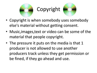 Copyright
• Copyright is when somebody uses somebody
else's material without getting consent.
• Music,images,text or video can be some of the
material that people copyright.
• The pressure it puts on the media is that 1
producer is not allowed to use another
producers track unless they get permission or
be fined, if they go ahead and use.

 