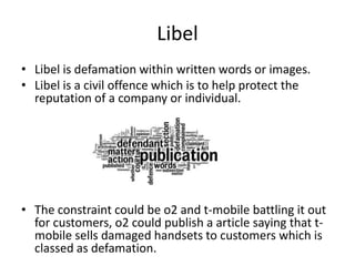 Libel
• Libel is defamation within written words or images.
• Libel is a civil offence which is to help protect the
reputation of a company or individual.

• The constraint could be o2 and t-mobile battling it out
for customers, o2 could publish a article saying that tmobile sells damaged handsets to customers which is
classed as defamation.

 