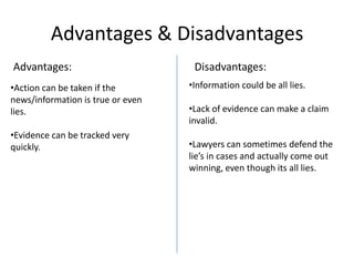 Advantages & Disadvantages
Advantages:
•Action can be taken if the
news/information is true or even
lies.

•Evidence can be tracked very
quickly.

Disadvantages:
•Information could be all lies.
•Lack of evidence can make a claim
invalid.

•Lawyers can sometimes defend the
lie’s in cases and actually come out
winning, even though its all lies.

 