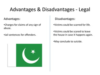 Advantages & Disadvantages - Legal
Advantages:
•Charges for claims of any sign of
abuse.
•Jail sentences for offenders.

Disadvantages:
•Victims could be scarred for life.
•Victims could be scared to leave
the house in case it happens again.
•May conclude to suicide.

 