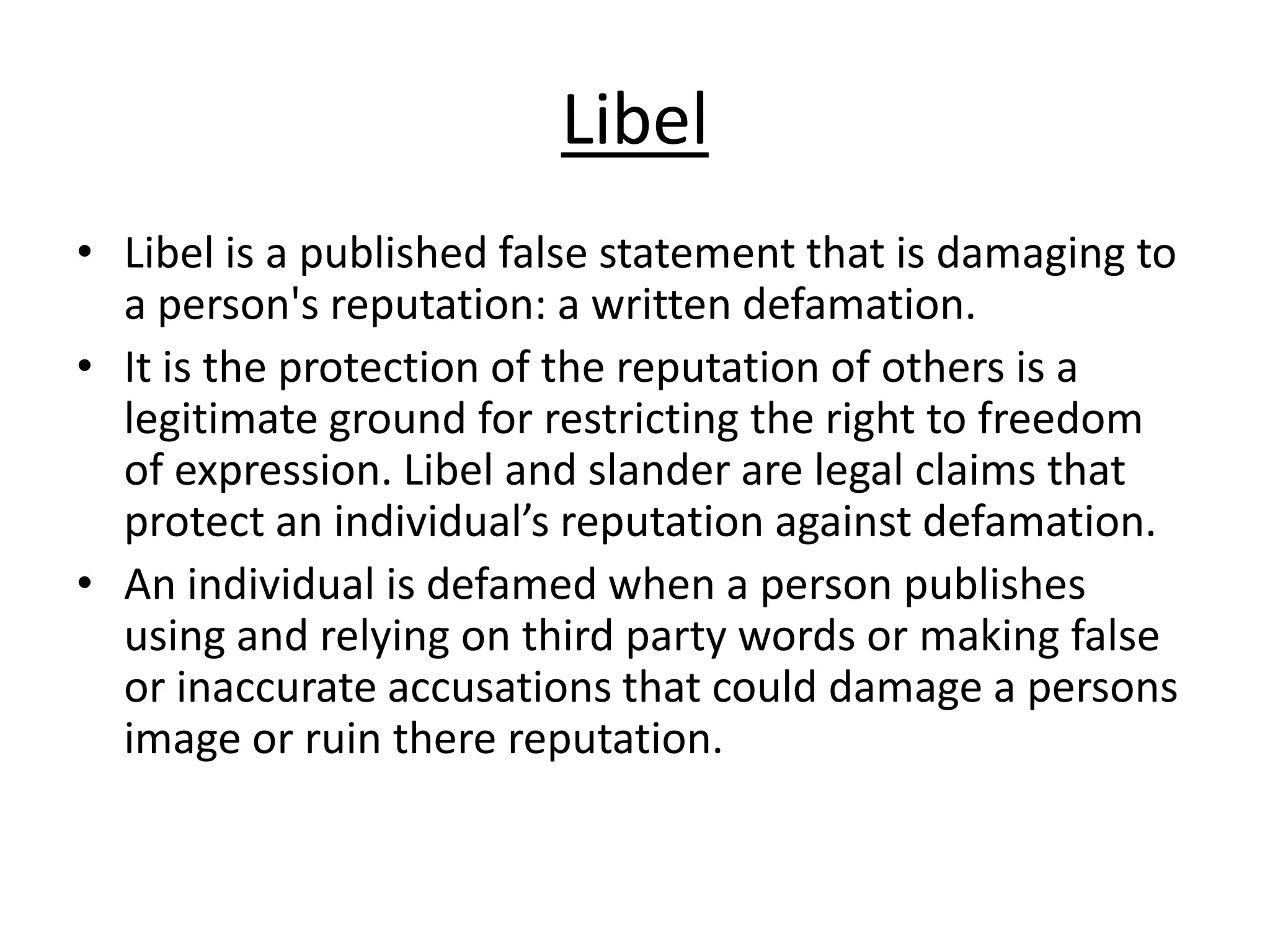 Libel
• Libel is a published false statement that is damaging to
a person's reputation: a written defamation.
• It is the protection of the reputation of others is a
legitimate ground for restricting the right to freedom
of expression. Libel and slander are legal claims that
protect an individual’s reputation against defamation.
• An individual is defamed when a person publishes
using and relying on third party words or making false
or inaccurate accusations that could damage a persons
image or ruin there reputation.

 