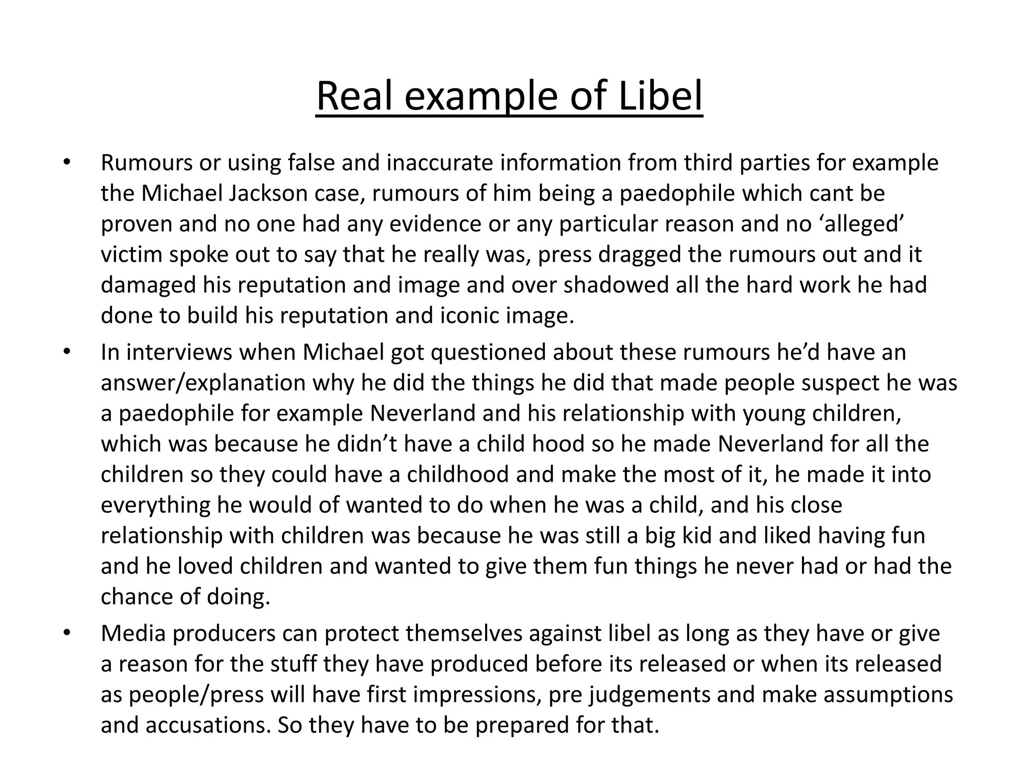 Real example of Libel
•

•

•

Rumours or using false and inaccurate information from third parties for example
the Michael Jackson case, rumours of him being a paedophile which cant be
proven and no one had any evidence or any particular reason and no ‘alleged’
victim spoke out to say that he really was, press dragged the rumours out and it
damaged his reputation and image and over shadowed all the hard work he had
done to build his reputation and iconic image.
In interviews when Michael got questioned about these rumours he’d have an
answer/explanation why he did the things he did that made people suspect he was
a paedophile for example Neverland and his relationship with young children,
which was because he didn’t have a child hood so he made Neverland for all the
children so they could have a childhood and make the most of it, he made it into
everything he would of wanted to do when he was a child, and his close
relationship with children was because he was still a big kid and liked having fun
and he loved children and wanted to give them fun things he never had or had the
chance of doing.
Media producers can protect themselves against libel as long as they have or give
a reason for the stuff they have produced before its released or when its released
as people/press will have first impressions, pre judgements and make assumptions
and accusations. So they have to be prepared for that.

 
