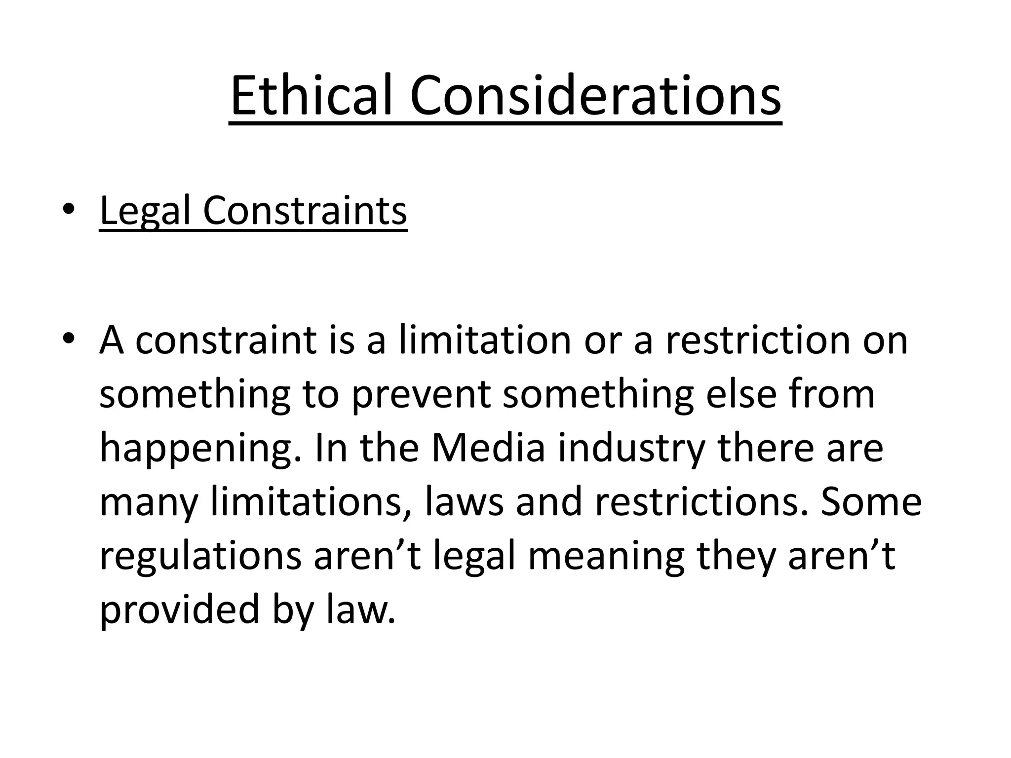 Ethical Considerations
• Legal Constraints
• A constraint is a limitation or a restriction on
something to prevent something else from
happening. In the Media industry there are
many limitations, laws and restrictions. Some
regulations aren’t legal meaning they aren’t
provided by law.

 
