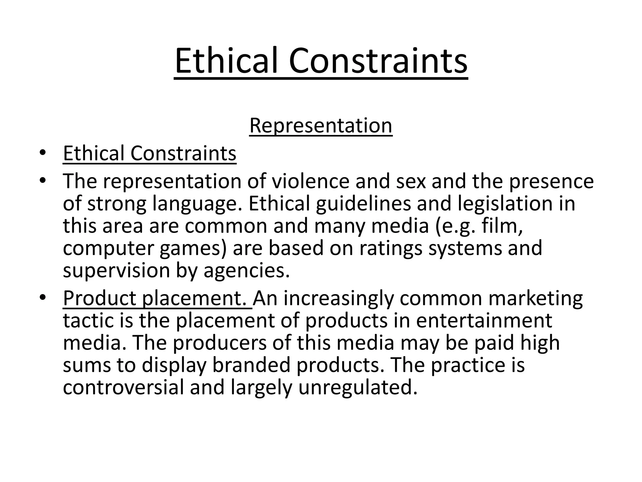 Ethical Constraints
Representation
• Ethical Constraints
• The representation of violence and sex and the presence
of strong language. Ethical guidelines and legislation in
this area are common and many media (e.g. film,
computer games) are based on ratings systems and
supervision by agencies.
• Product placement. An increasingly common marketing
tactic is the placement of products in entertainment
media. The producers of this media may be paid high
sums to display branded products. The practice is
controversial and largely unregulated.

 