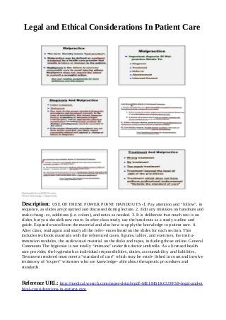 Legal and Ethical Considerations In Patient Care
Description: USE OF THESE POWER POINT HANDOUTS -1. Pay attention and “follow”, in
sequence, as slides are projected and discussed during lecture. 2. Edit any mistakes on handouts and
make chang- es, additions (i.e. colors), and notes as needed. 3. It is deliberate that much text is on
slides, but you should know more. In after-class study, use the hand-outs as a study outline and
guide. Expand on and learn the material and also how to apply the knowledge to patient care. 4.
After class, read again and study all the refer- ences listed on the slides for each section. This
includes textbook materials with the referenced cases, figures, tables, and exercises, the instru-
mentation modules, the audiovisual material on the disks and tapes, including those online. General
Comments The hygienist is not totally “immune” under the doctor umbrella. As a licensed health
care provider, the hygienist has individual responsibilities, duties, accountability, and liabilities,
Treatment rendered must meet a “standard of care” which may be estab- lished in court and involve
testimony of “expert” witnesses who are knowledge- able about therapeutic procedures and
standards.
Reference URL: http://medical.wesrch.com/paper-details/pdf-ME1MS1KCUFFSF-legal-and-et
hical-considerations-in-patient-care
 