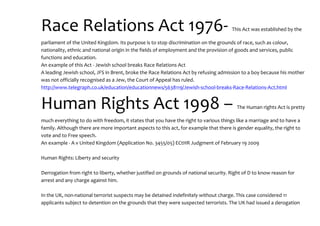 Race Relations Act 1976- This Act was established by the
parliament of the United Kingdom. Its purpose is to stop discrimination on the grounds of race, such as colour,
nationality, ethnic and national origin in the fields of employment and the provision of goods and services, public
functions and education.
An example of this Act - Jewish school breaks Race Relations Act
A leading Jewish school, JFS in Brent, broke the Race Relations Act by refusing admission to a boy because his mother
was not officially recognised as a Jew, the Court of Appeal has ruled.
http://www.telegraph.co.uk/education/educationnews/5638119/Jewish-school-breaks-Race-Relations-Act.html
Human Rights Act 1998 – The Human rights Act is pretty
much everything to do with freedom, it states that you have the right to various things like a marriage and to have a
family. Although there are more important aspects to this act, for example that there is gender equality, the right to
vote and to Free speech.
An example - A v United Kingdom (Application No. 3455/05) ECtHR Judgment of February 19 2009
Human Rights: Liberty and security
Derrogation from right to liberty, whether justified on grounds of national security. Right of D to know reason for
arrest and any charge against him.
In the UK, non-national terrorist suspects may be detained indefinitely without charge. This case considered 11
applicants subject to detention on the grounds that they were suspected terrorists. The UK had issued a derogation
 