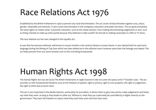 Race Relations Act 1976
Established by the British Parliament in 1976 to prevent any racial discrimination. The act covers all discrimination against race, colour,
gender, nationality and ethnicity. It also covers discrimination in the workplace, education and public functions. The act gives everybody
the same rights no matter what. It prevents industries- such as the media industry- from making discriminating judgements or acts- such
as hiring a female as make-up artist purely because they believed a male couldn’t do the job or making racial jokes in a film or TV show.
The race relations act has now changed to the Equality Act.
A case that has become relatively well known in recent months is the Jeremy Clarkson nursery rhyme. It was claimed that he used racist
language during the filming of Top Gear which was later edited out in the editorial room, however years later the footage was leaked. The
act helps prevent from any racist remarks such as this one being broadcasted.
Human Rights Act 1998
The Human Rights Act was set Up by The British Parliaments in 1998; however it did not come into place until 2nd October 2000. The act
provides us with fundamental freedoms such as the freedom of speech, right to privacy, right to own property, the right to judgement,
the right to think and so much more.
This act is very important in the Media industry- particularly for journalists. It allows them to give view points, make judgements and freely
say what they want- as long as they break no other act. Without it, what they say could easily be controlled by a higher anarchy or the
government. They have the freedom to report what they want they want and how they want.
 
