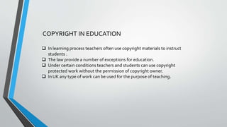 COPYRIGHT IN EDUCATION
 In learning process teachers often use copyright materials to instruct
students .
 The law provide a number of exceptions for education.
 Under certain conditions teachers and students can use copyright
protected work without the permission of copyright owner.
 In UK any type of work can be used for the purpose of teaching.
 