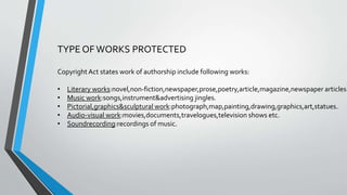 TYPE OF WORKS PROTECTED
CopyrightAct states work of authorship include following works:
• Literary works:novel,non-fiction,newspaper,prose,poetry,article,magazine,newspaper articles.
• Music work:songs,instrument&advertising jingles.
• Pictorial,graphics&sculptural work:photograph,map,painting,drawing,graphics,art,statues.
• Audio-visual work:movies,documents,travelogues,television shows etc.
• Soundrecording:recordings of music.
 