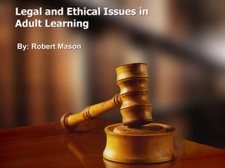 Legal and Ethical Issues in
Adult Learning
By: Robert Mason

 