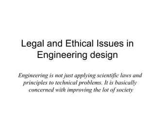 Legal and Ethical Issues in
    Engineering design

Engineering is not just applying scientific laws and
  principles to technical problems. It is basically
    concerned with improving the lot of society
 