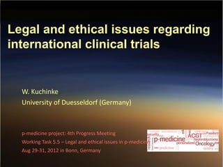 W. Kuchinke (2012)
Legal and ethical issues regarding
international clinical trials
W. Kuchinke
University of Duesseldorf (Germany)
p-medicine project: 4th Progress Meeting
Working Task 5.5 – Legal and ethical issues in p-medicine
Aug 29-31, 2012 in Bonn, Germany
 