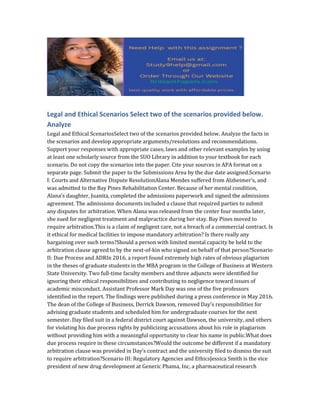 Legal and Ethical Scenarios Select two of the scenarios provided below.
Analyze
Legal and Ethical ScenariosSelect two of the scenarios provided below. Analyze the facts in
the scenarios and develop appropriate arguments/resolutions and recommendations.
Support your responses with appropriate cases, laws and other relevant examples by using
at least one scholarly source from the SUO Library in addition to your textbook for each
scenario. Do not copy the scenarios into the paper. Cite your sources in APA format on a
separate page. Submit the paper to the Submissions Area by the due date assigned.Scenario
I: Courts and Alternative Dispute ResolutionAlana Mendes suffered from Alzheimer’s, and
was admitted to the Bay Pines Rehabilitation Center. Because of her mental condition,
Alana’s daughter, Juanita, completed the admissions paperwork and signed the admissions
agreement. The admissions documents included a clause that required parties to submit
any disputes for arbitration. When Alana was released from the center four months later,
she sued for negligent treatment and malpractice during her stay. Bay Pines moved to
require arbitration.This is a claim of negligent care, not a breach of a commercial contract. Is
it ethical for medical facilities to impose mandatory arbitration? Is there really any
bargaining over such terms?Should a person with limited mental capacity be held to the
arbitration clause agreed to by the next-of-kin who signed on behalf of that person?Scenario
II: Due Process and ADRIn 2016, a report found extremely high rates of obvious plagiarism
in the theses of graduate students in the MBA program in the College of Business at Western
State University. Two full-time faculty members and three adjuncts were identified for
ignoring their ethical responsibilities and contributing to negligence toward issues of
academic misconduct. Assistant Professor Mark Day was one of the five professors
identified in the report. The findings were published during a press conference in May 2016.
The dean of the College of Business, Derrick Dawson, removed Day’s responsibilities for
advising graduate students and scheduled him for undergraduate courses for the next
semester. Day filed suit in a federal district court against Dawson, the university, and others
for violating his due process rights by publicizing accusations about his role in plagiarism
without providing him with a meaningful opportunity to clear his name in public.What does
due process require in these circumstances?Would the outcome be different if a mandatory
arbitration clause was provided in Day’s contract and the university filed to dismiss the suit
to require arbitration?Scenario III: Regulatory Agencies and EthicsJessica Smith is the vice
president of new drug development at Generic Phama, Inc, a pharmaceutical research
 