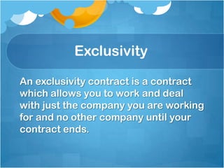 Exclusivity

An exclusivity contract is a contract
which allows you to work and deal
with just the company you are working
for and no other company until your
contract ends.
 