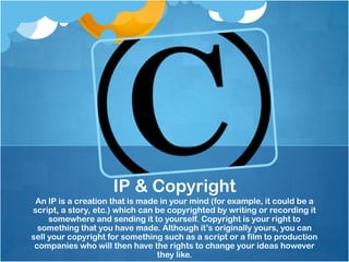 IP & Copyright
 An IP is a creation that is made in your mind (for example, it could be a
script, a story, etc.) which can be copyrighted by writing or recording it
     somewhere and sending it to yourself. Copyright is your right to
  something that you have made. Although it’s originally yours, you can
sell your copyright for something such as a script or a film to production
 companies who will then have the rights to change your ideas however
                                 they like.
 