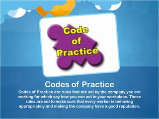 Codes of Practice
Codes of Practice are rules that are set by the company you are
working for which say how you can act in your workplace. These
   rules are set to make sure that every worker is behaving
appropriately and making the company have a good reputation.
 