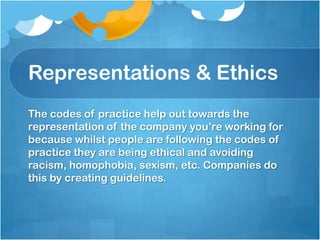 Representations & Ethics
The codes of practice help out towards the
representation of the company you’re working for
because whilst people are following the codes of
practice they are being ethical and avoiding
racism, homophobia, sexism, etc. Companies do
this by creating guidelines.
 