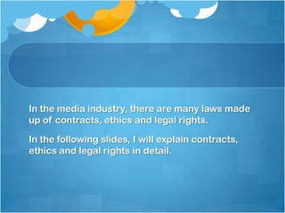 In the media industry, there are many laws made
up of contracts, ethics and legal rights.

In the following slides, I will explain contracts,
ethics and legal rights in detail.
 