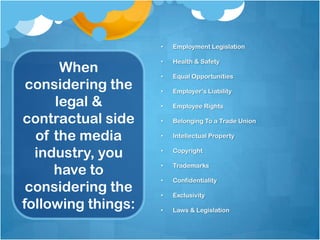 •   Employment Legislation

                    •   Health & Safety
      When          •   Equal Opportunities
 considering the    •   Employer’s Liability

     legal &        •   Employee Rights

contractual side    •   Belonging To a Trade Union

  of the media      •   Intellectual Property


  industry, you     •   Copyright


     have to        •   Trademarks

                    •   Confidentiality
 considering the    •   Exclusivity
following things:   •   Laws & Legislation
 