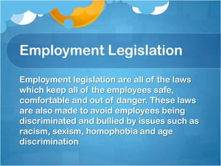 Employment Legislation
Employment legislation are all of the laws
which keep all of the employees safe,
comfortable and out of danger. These laws
are also made to avoid employees being
discriminated and bullied by issues such as
racism, sexism, homophobia and age
discrimination
 