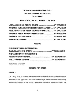 1
IN THE HIGH COURT OF TANZANIA
(MTWARA DISTRICT REGISTRY)
AT MTWARA
MISC. CIVIL APPLICATION NO. 11 OF 2018
LEGAL AND HUMAN RIGHTS CENTRE ………………........... 1ST
APPLICANT
TANZANIA HUMAN RIGHTS DEFENDERS COALITION …. 2ND
APPLICANT
REGD. TRUSTEES OF MEDIA COUNCIL OF TANZANIA …. 3RD
APPLICANT
TANZANIA MEDIA WOMEN’S ASSOCIATION ……….…….. 4TH
APPLICANT
TANZANIA EDITORS FORUM ……..................................... 5TH
APPLICANT
JAMII MEDIA LIMITED ……............................................. 6TH
APPLICANT
VERSUS
THE MINISTER FOR INFORMATION,
CULTURE, ARTS AND SPORTS ……………………………. 1ST
RESPONDENT
THE TANZANIA COMMUNICATIONS
REGULATORY AUTHORITY ………………………………… 2ND
RESPONDENT
THE ATTORNEY GENERAL ........................................... 3RD
RESPONDENT
04/05/2018 & 10/05/2018
REASONS FOR ORDER
Twaib, J:
On 3 May 2018, I heard submissions from learned counsel Fulgence Massawe,
advocate for the applicants, and Ladislaus Komanya, learned Senior State Attorney
for the respondents, on the former’s application for interim injunctive orders. The
 