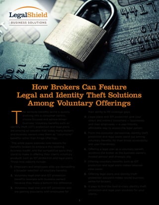 1
T
he worksite benefits world is quickly
evolving into a consumer-centric,
choice-focused and advice-driven
business. Voluntary benefits such as
identity theft (IDT) protection and legal plans
are proving so valuable that today many brokers
and business owners view them as “volun-core”
benefits rather than fringe offerings.
This white paper explores nine reasons for
benefits brokers to embrace this evolving
business model, and the competitive gains they
stand to make in offering their clients voluntary
products such as IDT protection and legal plans.
Those nine reasons include:
1. Employers and employees alike are demanding
a broader selection of voluntary benefits.
2. Voluntary legal plan and IDT protection
benefits resonate with business owners
because they make a bottom-line difference.
3. Voluntary legal plan and IDT protection also
are gaining popularity with employees for
their ability to fill coverage gaps.
4. Legal plans and IDT protection give your
direct and indirect customers — businesses
and their employees — a user-friendly,
affordable way to access the legal system.
5. From the consumer perspective, identity theft
protection and legal plans stand out among
voluntary benefits for their broad accessibility
and user-friendliness.
6. Offering a legal plan as a voluntary benefit
positions the broker as the business owner’s
trusted advisor and strategic ally.
7. Offering voluntary benefits such as IDT
protection and legal plans makes takeover
sales easier.
8. Offering legal plans and identity theft
protection solutions makes sound business
sense for brokers.
9. It pays to find the best-in-class identity theft
protection and legal plan solutions for your
clients.
How Brokers Can Feature
Legal and Identity Theft Solutions
Among Voluntary Offerings
 