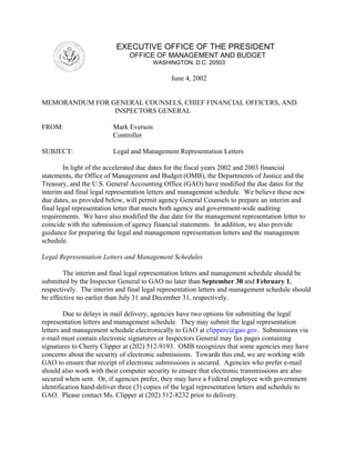 EXECUTIVE OFFICE OF THE PRESIDENT
                               OFFICE OF MANAGEMENT AND BUDGET
                                        WASHINGTON, D.C. 20503

                                              June 4, 2002


MEMORANDUM FOR GENERAL COUNSELS, CHIEF FINANCIAL OFFICERS, AND
                INSPECTORS GENERAL

FROM:                    Mark Everson
                         Controller

SUBJECT:                 Legal and Management Representation Letters

        In light of the accelerated due dates for the fiscal years 2002 and 2003 financial
statements, the Office of Management and Budget (OMB), the Departments of Justice and the
Treasury, and the U.S. General Accounting Office (GAO) have modified the due dates for the
interim and final legal representation letters and management schedule. We believe these new
due dates, as provided below, will permit agency General Counsels to prepare an interim and
final legal representation letter that meets both agency and government-wide auditing
requirements. We have also modified the due date for the management representation letter to
coincide with the submission of agency financial statements. In addition, we also provide
guidance for preparing the legal and management representation letters and the management
schedule.

Legal Representation Letters and Management Schedules

        The interim and final legal representation letters and management schedule should be
submitted by the Inspector General to GAO no later than September 30 and February 1,
respectively. The interim and final legal representation letters and management schedule should
be effective no earlier than July 31 and December 31, respectively.

         Due to delays in mail delivery, agencies have two options for submitting the legal
representation letters and management schedule. They may submit the legal representation
letters and management schedule electronically to GAO at clipperc@gao.gov. Submissions via
e-mail must contain electronic signatures or Inspectors General may fax pages containing
signatures to Cherry Clipper at (202) 512-9193. OMB recognizes that some agencies may have
concerns about the security of electronic submissions. Towards this end, we are working with
GAO to ensure that receipt of electronic submissions is secured. Agencies who prefer e-mail
should also work with their computer security to ensure that electronic transmissions are also
secured when sent. Or, if agencies prefer, they may have a Federal employee with government
identification hand-deliver three (3) copies of the legal representation letters and schedule to
GAO. Please contact Ms. Clipper at (202) 512-8232 prior to delivery.
 