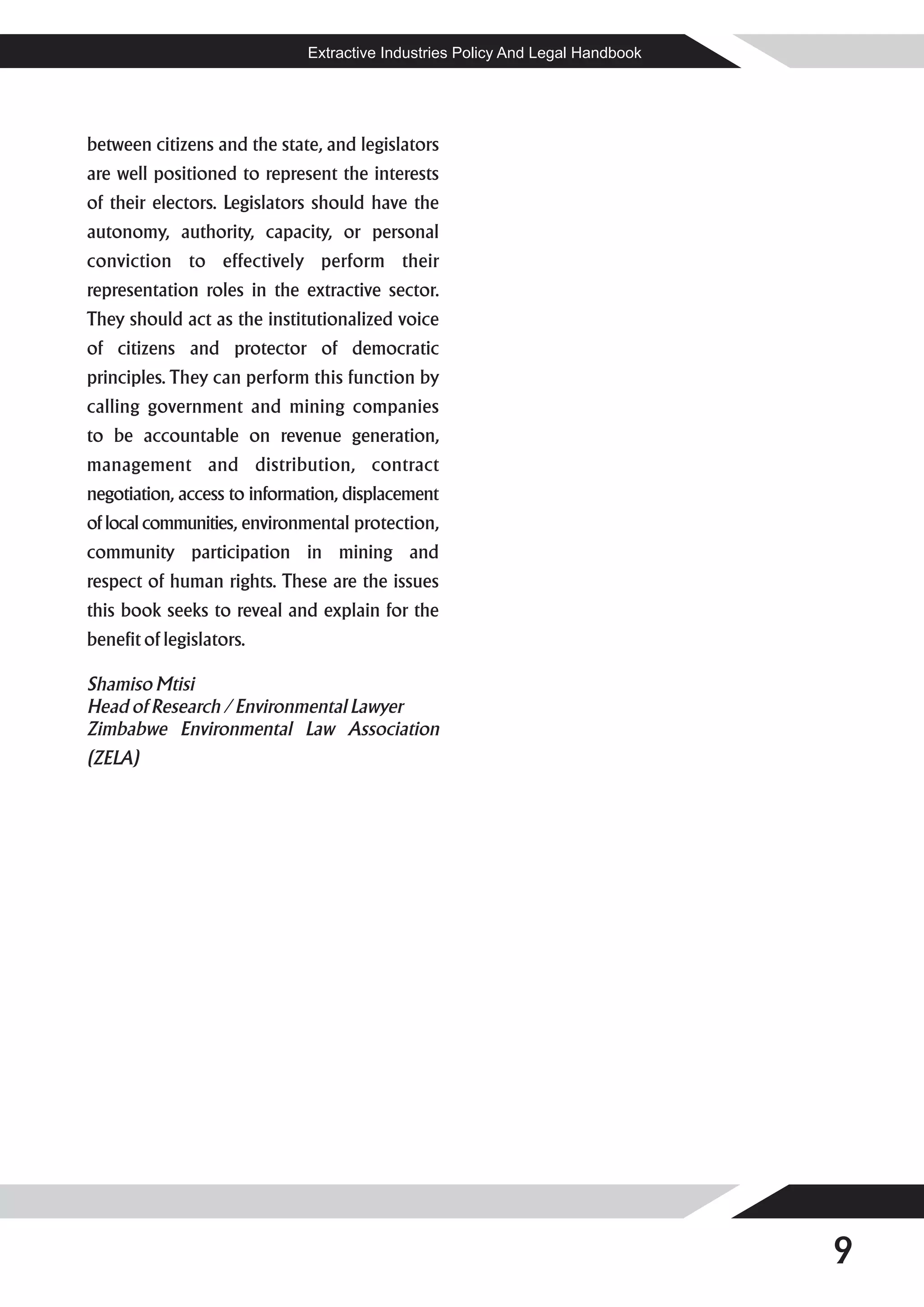 Extractive Industries Policy And Legal Handbook




between citizens and the state, and legislators
are well positioned to represent the interests
of their electors. Legislators should have the
autonomy, authority, capacity, or personal
conviction to effectively perform their
representation roles in the extractive sector.
They should act as the institutionalized voice
of citizens and protector of democratic
principles. They can perform this function by
calling government and mining companies
to be accountable on revenue generation,
management and distribution, contract
negotiation, access to information, displacement
of local communities, environmental protection,
community participation in mining and
respect of human rights. These are the issues
this book seeks to reveal and explain for the
benefit of legislators.

Shamiso Mtisi
Head of Research / Environmental Lawyer
Zimbabwe Environmental Law Association
(ZELA)




                                                                                9
 