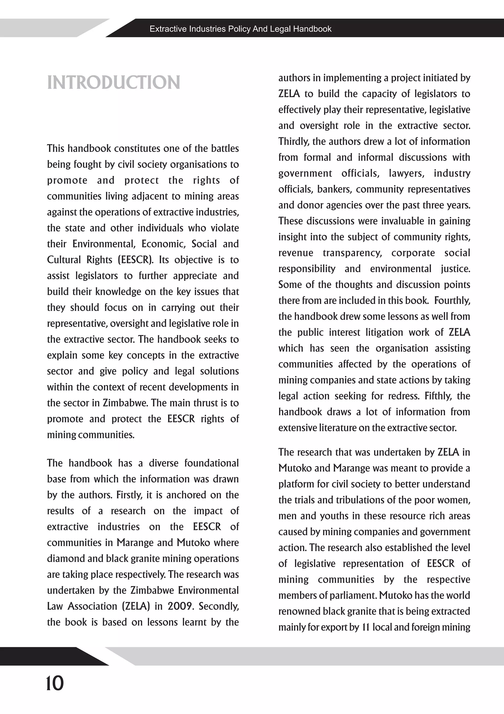 Extractive Industries Policy And Legal Handbook




INTRODUCTION                                               authors in implementing a project initiated by
                                                           ZELA to build the capacity of legislators to
                                                           effectively play their representative, legislative
                                                           and oversight role in the extractive sector.
                                                           Thirdly, the authors drew a lot of information
This handbook constitutes one of the battles
                                                           from formal and informal discussions with
being fought by civil society organisations to
                                                           government officials, lawyers, industry
promote and protect the rights of
                                                           officials, bankers, community representatives
communities living adjacent to mining areas
                                                           and donor agencies over the past three years.
against the operations of extractive industries,
                                                           These discussions were invaluable in gaining
the state and other individuals who violate
                                                           insight into the subject of community rights,
their Environmental, Economic, Social and
                                                           revenue transparency, corporate social
Cultural Rights (EESCR). Its objective is to
                                                           responsibility and environmental justice.
assist legislators to further appreciate and
                                                           Some of the thoughts and discussion points
build their knowledge on the key issues that
                                                           there from are included in this book. Fourthly,
they should focus on in carrying out their
                                                           the handbook drew some lessons as well from
representative, oversight and legislative role in
                                                           the public interest litigation work of ZELA
the extractive sector. The handbook seeks to
                                                           which has seen the organisation assisting
explain some key concepts in the extractive
                                                           communities affected by the operations of
sector and give policy and legal solutions
                                                           mining companies and state actions by taking
within the context of recent developments in
                                                           legal action seeking for redress. Fifthly, the
the sector in Zimbabwe. The main thrust is to
                                                           handbook draws a lot of information from
promote and protect the EESCR rights of
                                                           extensive literature on the extractive sector.
mining communities.
                                                           The research that was undertaken by ZELA in
The handbook has a diverse foundational                    Mutoko and Marange was meant to provide a
base from which the information was drawn                  platform for civil society to better understand
by the authors. Firstly, it is anchored on the             the trials and tribulations of the poor women,
results of a research on the impact of                     men and youths in these resource rich areas
extractive industries on the EESCR of                      caused by mining companies and government
communities in Marange and Mutoko where                    action. The research also established the level
diamond and black granite mining operations                of legislative representation of EESCR of
are taking place respectively. The research was            mining communities by the respective
undertaken by the Zimbabwe Environmental                   members of parliament. Mutoko has the world
Law Association (ZELA) in 2009. Secondly,                  renowned black granite that is being extracted
the book is based on lessons learnt by the                 mainly for export by 1 local and foreign mining
                                                                                 1




10
 