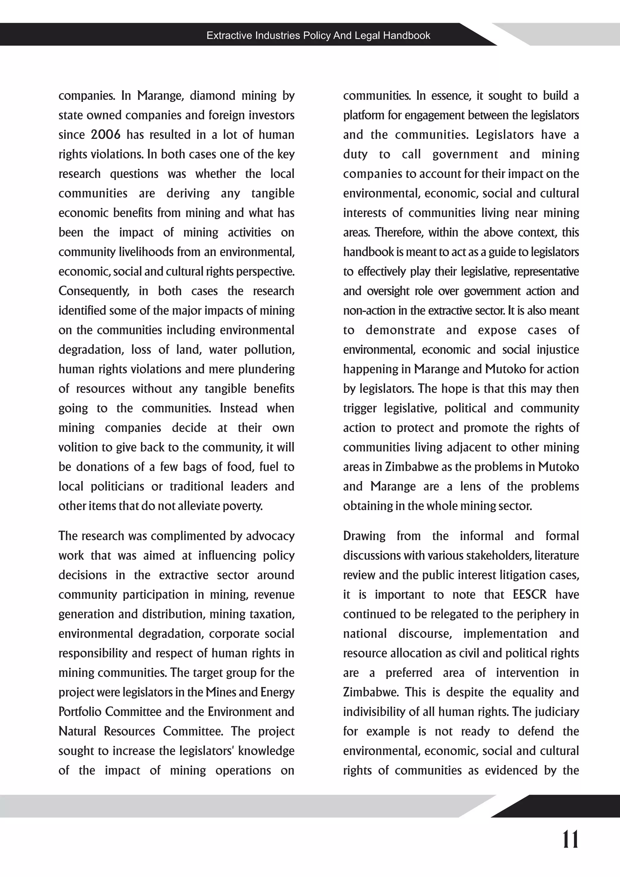 Extractive Industries Policy And Legal Handbook




companies. In Marange, diamond mining by                  communities. In essence, it sought to build a
state owned companies and foreign investors               platform for engagement between the legislators
since 2006 has resulted in a lot of human                 and the communities. Legislators have a
rights violations. In both cases one of the key           duty to call government and mining
research questions was whether the local                  companies to account for their impact on the
communities are deriving any tangible                     environmental, economic, social and cultural
economic benefits from mining and what has                interests of communities living near mining
been the impact of mining activities on                   areas. Therefore, within the above context, this
community livelihoods from an environmental,              handbook is meant to act as a guide to legislators
economic, social and cultural rights perspective.         to effectively play their legislative, representative
Consequently, in both cases the research                  and oversight role over government action and
identified some of the major impacts of mining            non-action in the extractive sector. It is also meant
on the communities including environmental                to demonstrate and expose cases of
degradation, loss of land, water pollution,               environmental, economic and social injustice
human rights violations and mere plundering               happening in Marange and Mutoko for action
of resources without any tangible benefits                by legislators. The hope is that this may then
going to the communities. Instead when                    trigger legislative, political and community
mining companies decide at their own                      action to protect and promote the rights of
volition to give back to the community, it will           communities living adjacent to other mining
be donations of a few bags of food, fuel to               areas in Zimbabwe as the problems in Mutoko
local politicians or traditional leaders and              and Marange are a lens of the problems
other items that do not alleviate poverty.                obtaining in the whole mining sector.

The research was complimented by advocacy                 Drawing from the informal and formal
work that was aimed at influencing policy                 discussions with various stakeholders, literature
decisions in the extractive sector around                 review and the public interest litigation cases,
community participation in mining, revenue                it is important to note that EESCR have
generation and distribution, mining taxation,             continued to be relegated to the periphery in
environmental degradation, corporate social               national discourse, implementation and
responsibility and respect of human rights in             resource allocation as civil and political rights
mining communities. The target group for the              are a preferred area of intervention in
project were legislators in the Mines and Energy          Zimbabwe. This is despite the equality and
Portfolio Committee and the Environment and               indivisibility of all human rights. The judiciary
Natural Resources Committee. The project                  for example is not ready to defend the
sought to increase the legislators' knowledge             environmental, economic, social and cultural
of the impact of mining operations on                     rights of communities as evidenced by the




                                                                                                          11
 