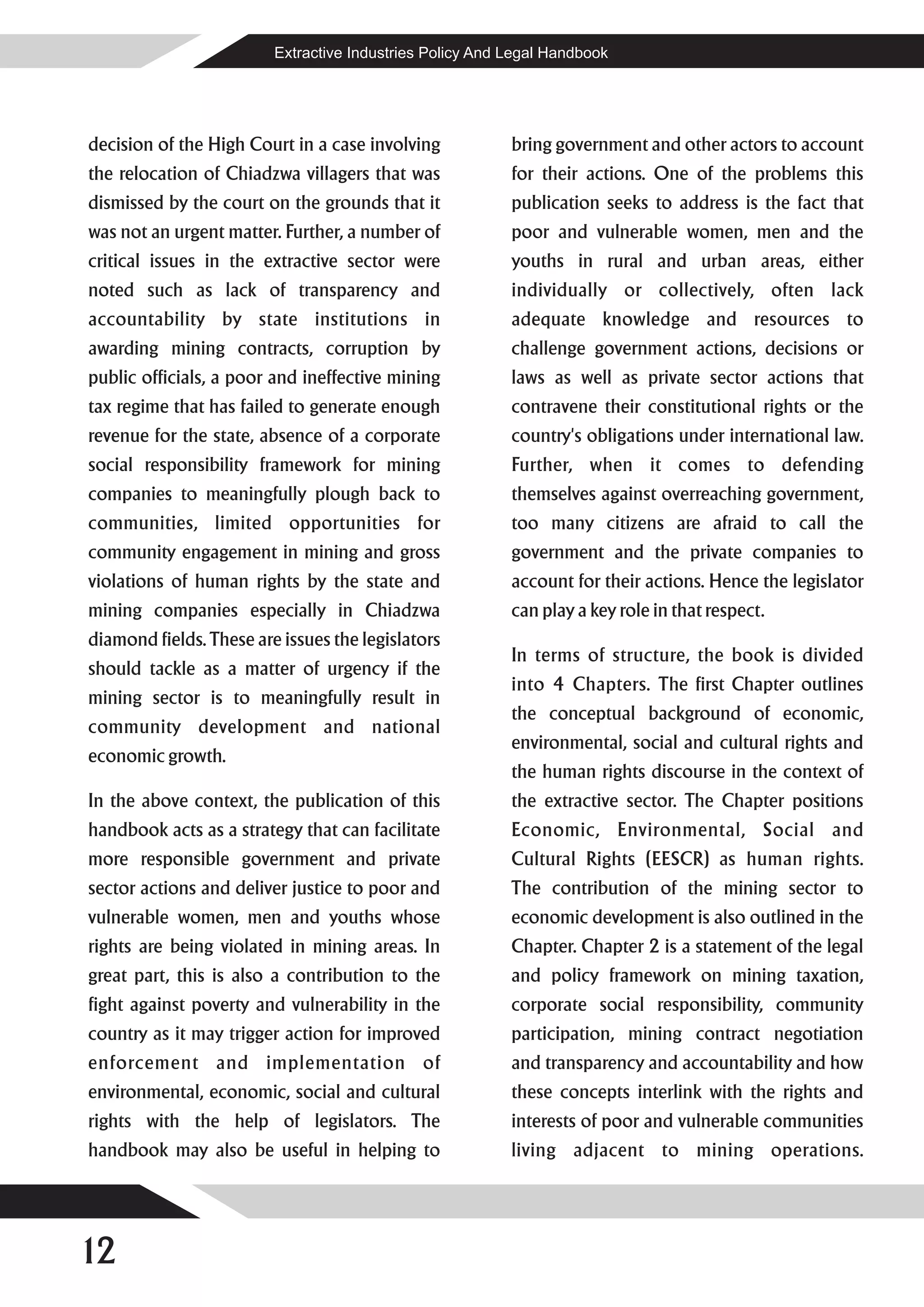 Extractive Industries Policy And Legal Handbook




decision of the High Court in a case involving            bring government and other actors to account
the relocation of Chiadzwa villagers that was             for their actions. One of the problems this
dismissed by the court on the grounds that it             publication seeks to address is the fact that
was not an urgent matter. Further, a number of            poor and vulnerable women, men and the
critical issues in the extractive sector were             youths in rural and urban areas, either
noted such as lack of transparency and                    individually or collectively, often lack
accountability by state institutions in                   adequate knowledge and resources to
awarding mining contracts, corruption by                  challenge government actions, decisions or
public officials, a poor and ineffective mining           laws as well as private sector actions that
tax regime that has failed to generate enough             contravene their constitutional rights or the
revenue for the state, absence of a corporate             country's obligations under international law.
social responsibility framework for mining                Further, when it comes to defending
companies to meaningfully plough back to                  themselves against overreaching government,
communities, limited opportunities for                    too many citizens are afraid to call the
community engagement in mining and gross                  government and the private companies to
violations of human rights by the state and               account for their actions. Hence the legislator
mining companies especially in Chiadzwa                   can play a key role in that respect.
diamond fields. These are issues the legislators
                                                          In terms of structure, the book is divided
should tackle as a matter of urgency if the
                                                          into 4 Chapters. The first Chapter outlines
mining sector is to meaningfully result in
                                                          the conceptual background of economic,
community development and national
                                                          environmental, social and cultural rights and
economic growth.
                                                          the human rights discourse in the context of
In the above context, the publication of this             the extractive sector. The Chapter positions
handbook acts as a strategy that can facilitate           Economic, Environmental, Social and
more responsible government and private                   Cultural Rights (EESCR) as human rights.
sector actions and deliver justice to poor and            The contribution of the mining sector to
vulnerable women, men and youths whose                    economic development is also outlined in the
rights are being violated in mining areas. In             Chapter. Chapter 2 is a statement of the legal
great part, this is also a contribution to the            and policy framework on mining taxation,
fight against poverty and vulnerability in the            corporate social responsibility, community
country as it may trigger action for improved             participation, mining contract negotiation
enforcement and implementation of                         and transparency and accountability and how
environmental, economic, social and cultural              these concepts interlink with the rights and
rights with the help of legislators. The                  interests of poor and vulnerable communities
handbook may also be useful in helping to                 living adjacent to mining operations.




12
 