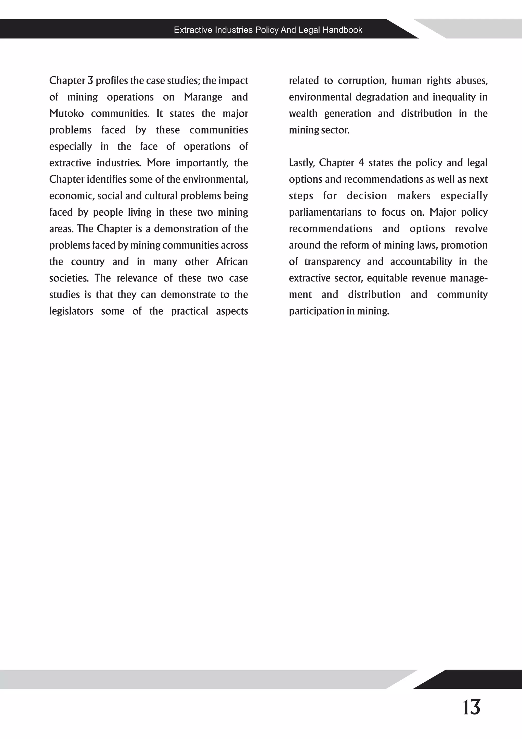 Extractive Industries Policy And Legal Handbook




Chapter 3 profiles the case studies; the impact          related to corruption, human rights abuses,
of mining operations on Marange and                      environmental degradation and inequality in
Mutoko communities. It states the major                  wealth generation and distribution in the
problems faced by these communities                      mining sector.
especially in the face of operations of
extractive industries. More importantly, the             Lastly, Chapter 4 states the policy and legal
Chapter identifies some of the environmental,            options and recommendations as well as next
economic, social and cultural problems being             steps for decision makers especially
faced by people living in these two mining               parliamentarians to focus on. Major policy
areas. The Chapter is a demonstration of the             recommendations and options revolve
problems faced by mining communities across              around the reform of mining laws, promotion
the country and in many other African                    of transparency and accountability in the
societies. The relevance of these two case               extractive sector, equitable revenue manage-
studies is that they can demonstrate to the              ment and distribution and community
legislators some of the practical aspects                participation in mining.




                                                                                               13
 