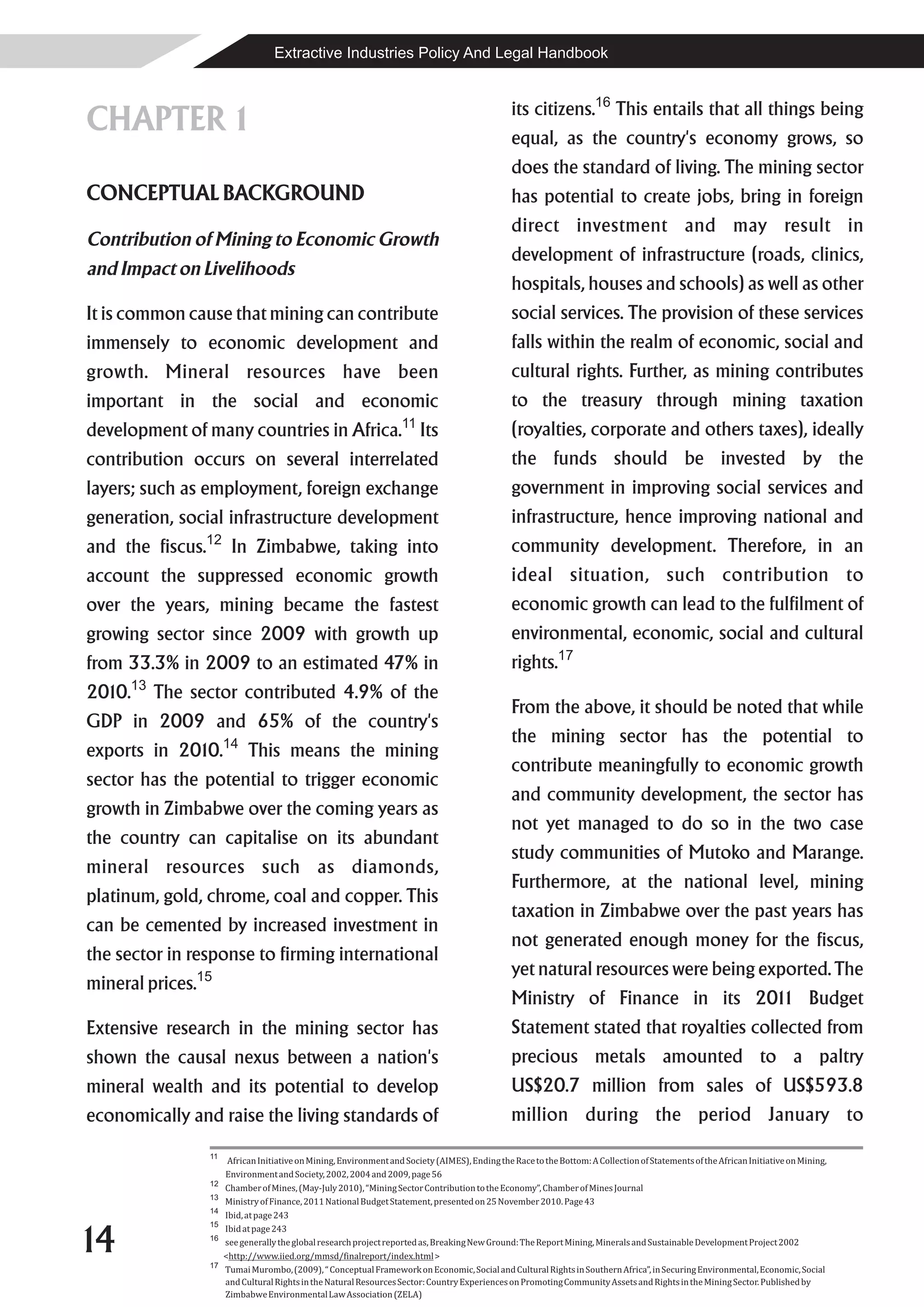 Extractive Industries Policy And Legal Handbook


                                                                                                  its citizens.16 This entails that all things being
CHAPTER 1                                                                                         equal, as the country's economy grows, so
                                                                                                  does the standard of living. The mining sector
CONCEPTUAL BACKGROUND                                                                             has potential to create jobs, bring in foreign
                                                                                                  direct investment and may result in
Contribution of Mining to Economic Growth
                                                                                                  development of infrastructure (roads, clinics,
and Impact on Livelihoods
                                                                                                  hospitals, houses and schools) as well as other
It is common cause that mining can contribute                                                     social services. The provision of these services
immensely to economic development and                                                             falls within the realm of economic, social and
growth. Mineral resources have been                                                               cultural rights. Further, as mining contributes
important in the social and economic                                                              to the treasury through mining taxation
development of many countries in Africa. Its                         11
                                                                                                  (royalties, corporate and others taxes), ideally
contribution occurs on several interrelated                                                       the funds should be invested by the
layers; such as employment, foreign exchange                                                      government in improving social services and
generation, social infrastructure development                                                     infrastructure, hence improving national and
and the fiscus. 12
                         In Zimbabwe, taking into                                                 community development. Therefore, in an
account the suppressed economic growth                                                            ideal situation, such contribution to
over the years, mining became the fastest                                                         economic growth can lead to the fulfilment of
growing sector since 2009 with growth up                                                          environmental, economic, social and cultural
from 33.3% in 2009 to an estimated 47% in                                                         rights.17
2010.13 The sector contributed 4.9% of the
                                                                                                  From the above, it should be noted that while
GDP in 2009 and 65% of the country's
                                                                                                  the mining sector has the potential to
exports in 2010.14 This means the mining
                                                                                                  contribute meaningfully to economic growth
sector has the potential to trigger economic
                                                                                                  and community development, the sector has
growth in Zimbabwe over the coming years as
                                                                                                  not yet managed to do so in the two case
the country can capitalise on its abundant
                                                                                                  study communities of Mutoko and Marange.
mineral resources such as diamonds,
                                                                                                  Furthermore, at the national level, mining
platinum, gold, chrome, coal and copper. This
                                                                                                  taxation in Zimbabwe over the past years has
can be cemented by increased investment in
                                                                                                  not generated enough money for the fiscus,
the sector in response to firming international
                                                                                                  yet natural resources were being exported. The
mineral prices.15
                                                                                                  Ministry of Finance in its 201 Budget
                                                                                                                                1
Extensive research in the mining sector has                                                       Statement stated that royalties collected from
shown the causal nexus between a nation's                                                         precious metals amounted to a paltry
mineral wealth and its potential to develop                                                       US$20.7 million from sales of US$593.8
economically and raise the living standards of                                                    million during the period January to
                  11
                        African Initiative on Mining, Environment and Society (AIMES), Ending the Race to the Bottom: A Collection of Statements of the African Initiative on Mining,
                       Environment and Society, 2002, 2004 and 2009, page 56
                  12
                       Chamber of Mines, (May-July 2010), “Mining Sector Contribution to the Economy”, Chamber of Mines Journal
                  13
                       Ministry of Finance, 2011 National Budget Statement, presented on 25 November 2010. Page 43
                  14
                       Ibid, at page 243


14
                  15
                       Ibid at page 243
                  16
                       see generally the global research project reported as, Breaking New Ground: The Report Mining, Minerals and Sustainable Development Project 2002
                       <http://www.iied.org/mmsd/finalreport/index.html >
                  17
                       Tumai Murombo, (2009), “ Conceptual Framework on Economic, Social and Cultural Rights in Southern Africa”, in Securing Environmental, Economic, Social
                       and Cultural Rights in the Natural Resources Sector: Country Experiences on Promoting Community Assets and Rights in the Mining Sector. Published by
                       Zimbabwe Environmental Law Association (ZELA)
 