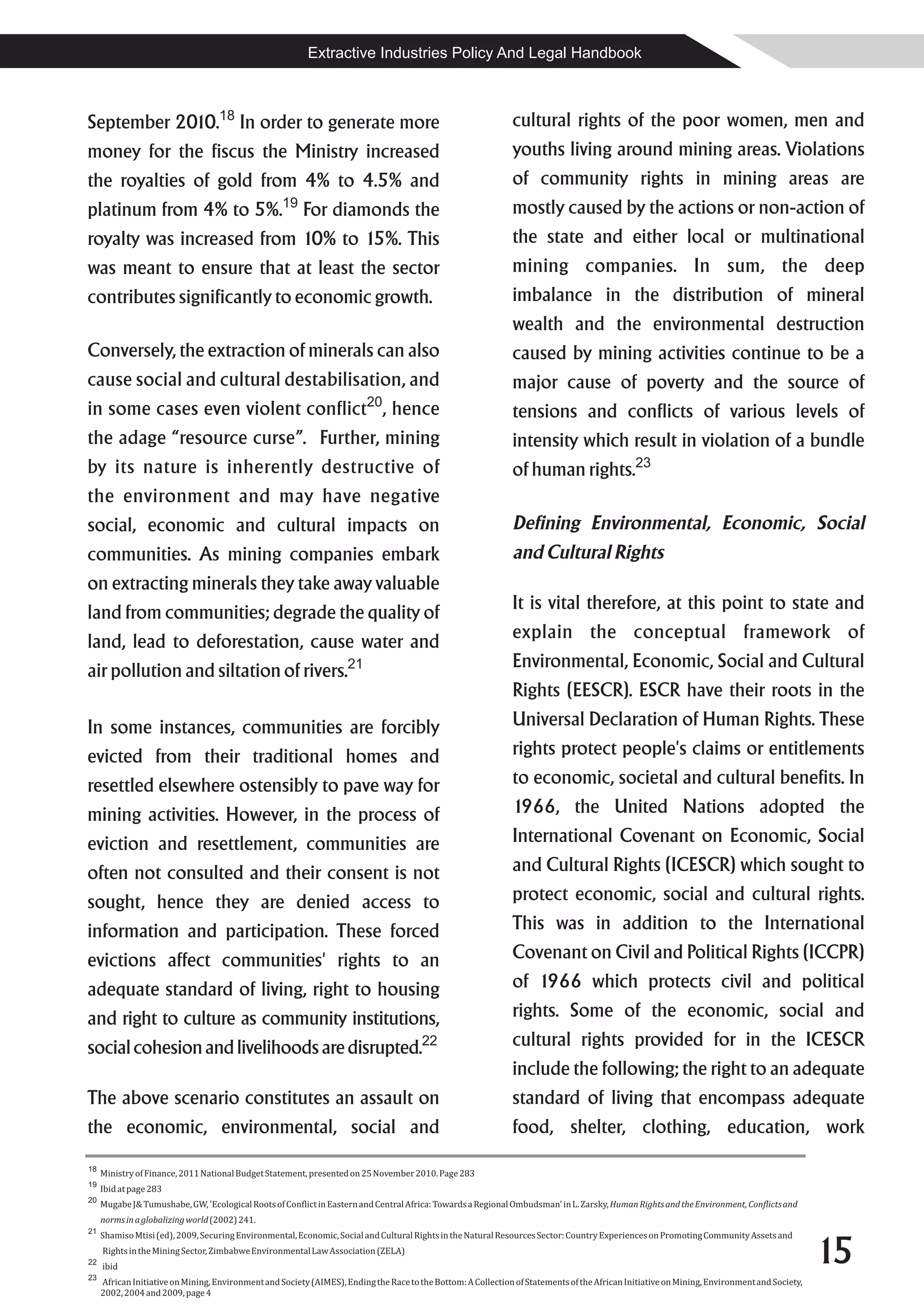 Extractive Industries Policy And Legal Handbook



September 2010.18 In order to generate more                                                                    cultural rights of the poor women, men and
money for the fiscus the Ministry increased                                                                    youths living around mining areas. Violations
the royalties of gold from 4% to 4.5% and                                                                      of community rights in mining areas are
platinum from 4% to 5%.19 For diamonds the                                                                     mostly caused by the actions or non-action of
royalty was increased from 10% to 15%. This                                                                    the state and either local or multinational
was meant to ensure that at least the sector                                                                   mining companies. In sum, the deep
contributes significantly to economic growth.                                                                  imbalance in the distribution of mineral
                                                                                                               wealth and the environmental destruction
Conversely, the extraction of minerals can also                                                                caused by mining activities continue to be a
cause social and cultural destabilisation, and                                                                 major cause of poverty and the source of
                                                                          20
in some cases even violent conflict , hence                                                                    tensions and conflicts of various levels of
the adage “resource curse”. Further, mining                                                                    intensity which result in violation of a bundle
by its nature is inherently destructive of                                                                     of human rights.23
the environment and may have negative
social, economic and cultural impacts on                                                                       Defining Environmental, Economic, Social
communities. As mining companies embark                                                                        and Cultural Rights
on extracting minerals they take away valuable
land from communities; degrade the quality of                                                                  It is vital therefore, at this point to state and
land, lead to deforestation, cause water and                                                                   explain the conceptual framework of
air pollution and siltation of rivers.21                                                                       Environmental, Economic, Social and Cultural
                                                                                                               Rights (EESCR). ESCR have their roots in the
In some instances, communities are forcibly                                                                    Universal Declaration of Human Rights. These
evicted from their traditional homes and                                                                       rights protect people's claims or entitlements
resettled elsewhere ostensibly to pave way for                                                                 to economic, societal and cultural benefits. In
mining activities. However, in the process of                                                                  1966, the United Nations adopted the
eviction and resettlement, communities are                                                                     International Covenant on Economic, Social
often not consulted and their consent is not                                                                   and Cultural Rights (ICESCR) which sought to
sought, hence they are denied access to                                                                        protect economic, social and cultural rights.
information and participation. These forced                                                                    This was in addition to the International
evictions affect communities' rights to an                                                                     Covenant on Civil and Political Rights (ICCPR)
adequate standard of living, right to housing                                                                  of 1966 which protects civil and political
and right to culture as community institutions,                                                                rights. Some of the economic, social and
social cohesion and livelihoods are disrupted.22                                                               cultural rights provided for in the ICESCR
                                                                                                               include the following; the right to an adequate
The above scenario constitutes an assault on                                                                   standard of living that encompass adequate
the economic, environmental, social and                                                                        food, shelter, clothing, education, work
18
     Ministry of Finance, 2011 National Budget Statement, presented on 25 November 2010. Page 283
19
     Ibid at page 283
20
     Mugabe J& Tumushabe, GW, 'Ecological Roots of Conflict in Eastern and Central Africa: Towards a Regional Ombudsman' in L. Zarsky, Human Rights and the Environment, Conflicts and
     norms in a globalizing world (2002) 241.
21


                                                                                                                                                                                              15
     Shamiso Mtisi (ed), 2009, Securing Environmental, Economic, Social and Cultural Rights in the Natural Resources Sector: Country Experiences on Promoting Community Assets and
     Rights in the Mining Sector, Zimbabwe Environmental Law Association (ZELA)
22
     ibid
23
     African Initiative on Mining, Environment and Society (AIMES), Ending the Race to the Bottom: A Collection of Statements of the African Initiative on Mining, Environment and Society,
     2002, 2004 and 2009, page 4
 