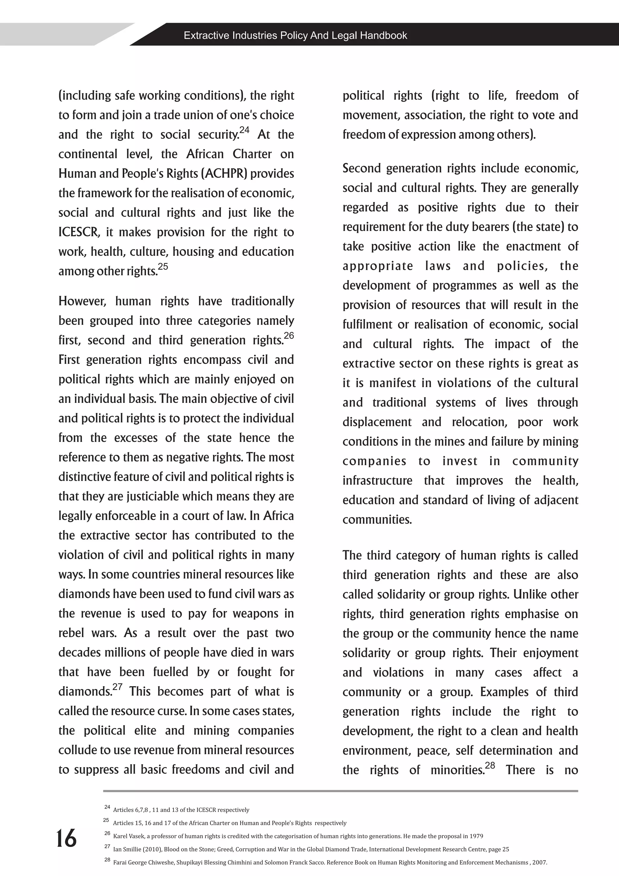 Extractive Industries Policy And Legal Handbook




(including safe working conditions), the right                                                       political rights (right to life, freedom of
to form and join a trade union of one's choice                                                       movement, association, the right to vote and
                                                                24
and the right to social security.                                      At the                        freedom of expression among others).
continental level, the African Charter on
Human and People's Rights (ACHPR) provides                                                           Second generation rights include economic,
the framework for the realisation of economic,                                                       social and cultural rights. They are generally
social and cultural rights and just like the                                                         regarded as positive rights due to their
ICESCR, it makes provision for the right to                                                          requirement for the duty bearers (the state) to
work, health, culture, housing and education                                                         take positive action like the enactment of
among other rights.25                                                                                appropriate laws and policies, the
                                                                                                     development of programmes as well as the
However, human rights have traditionally                                                             provision of resources that will result in the
been grouped into three categories namely                                                            fulfilment or realisation of economic, social
                                                                               26
first, second and third generation rights.                                                           and cultural rights. The impact of the
First generation rights encompass civil and                                                          extractive sector on these rights is great as
political rights which are mainly enjoyed on                                                         it is manifest in violations of the cultural
an individual basis. The main objective of civil                                                     and traditional systems of lives through
and political rights is to protect the individual                                                    displacement and relocation, poor work
from the excesses of the state hence the                                                             conditions in the mines and failure by mining
reference to them as negative rights. The most                                                       companies to invest in community
distinctive feature of civil and political rights is                                                 infrastructure that improves the health,
that they are justiciable which means they are                                                       education and standard of living of adjacent
legally enforceable in a court of law. In Africa                                                     communities.
the extractive sector has contributed to the
violation of civil and political rights in many                                                      The third category of human rights is called
ways. In some countries mineral resources like                                                       third generation rights and these are also
diamonds have been used to fund civil wars as                                                        called solidarity or group rights. Unlike other
the revenue is used to pay for weapons in                                                            rights, third generation rights emphasise on
rebel wars. As a result over the past two                                                            the group or the community hence the name
decades millions of people have died in wars                                                         solidarity or group rights. Their enjoyment
that have been fuelled by or fought for                                                              and violations in many cases affect a
               27
diamonds.            This becomes part of what is                                                    community or a group. Examples of third
called the resource curse. In some cases states,                                                     generation rights include the right to
the political elite and mining companies                                                             development, the right to a clean and health
collude to use revenue from mineral resources                                                        environment, peace, self determination and
to suppress all basic freedoms and civil and                                                         the rights of minorities.28 There is no

          24
               Articles 6,7,8 , 11 and 13 of the ICESCR respectively
         25
               Articles 15, 16 and 17 of the African Charter on Human and People's Rights respectively


16        26

          27
               Karel Vasek, a professor of human rights is credited with the categorisation of human rights into generations. He made the proposal in 1979

               Ian Smillie (2010), Blood on the Stone; Greed, Corruption and War in the Global Diamond Trade, International Development Research Centre, page 25
          28
               Farai George Chiweshe, Shupikayi Blessing Chimhini and Solomon Franck Sacco. Reference Book on Human Rights Monitoring and Enforcement Mechanisms , 2007.
 
