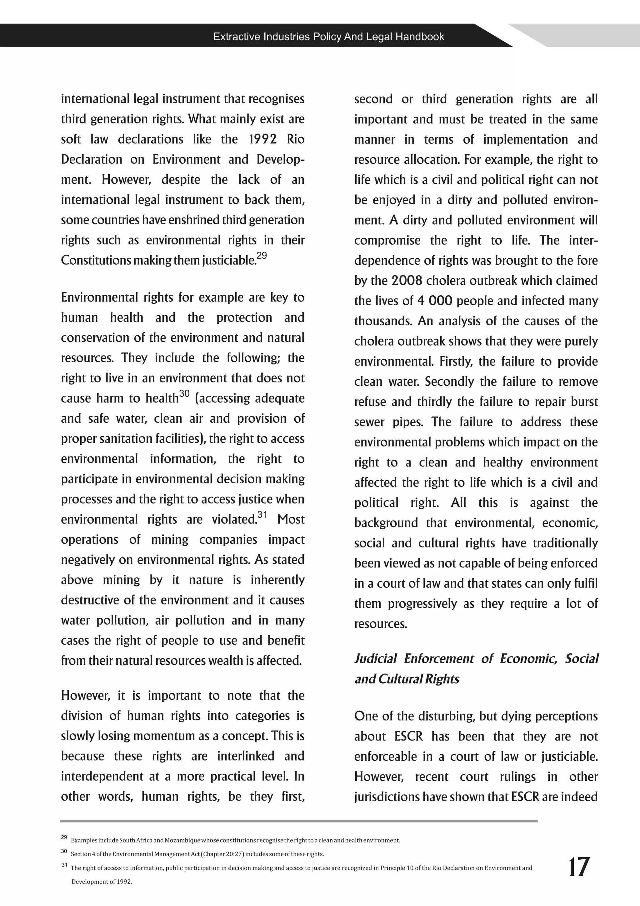 Extractive Industries Policy And Legal Handbook




international legal instrument that recognises                                                               second or third generation rights are all
third generation rights. What mainly exist are                                                               important and must be treated in the same
soft law declarations like the 1992 Rio                                                                      manner in terms of implementation and
Declaration on Environment and Develop-                                                                      resource allocation. For example, the right to
ment. However, despite the lack of an                                                                        life which is a civil and political right can not
international legal instrument to back them,                                                                 be enjoyed in a dirty and polluted environ-
some countries have enshrined third generation                                                               ment. A dirty and polluted environment will
rights such as environmental rights in their                                                                 compromise the right to life. The inter-
Constitutions making them justiciable.29                                                                     dependence of rights was brought to the fore
                                                                                                             by the 2008 cholera outbreak which claimed
Environmental rights for example are key to                                                                  the lives of 4 000 people and infected many
human health and the protection and                                                                          thousands. An analysis of the causes of the
conservation of the environment and natural                                                                  cholera outbreak shows that they were purely
resources. They include the following; the                                                                   environmental. Firstly, the failure to provide
right to live in an environment that does not                                                                clean water. Secondly the failure to remove
                                            30
cause harm to health                              (accessing adequate                                        refuse and thirdly the failure to repair burst
and safe water, clean air and provision of                                                                   sewer pipes. The failure to address these
proper sanitation facilities), the right to access                                                           environmental problems which impact on the
environmental information, the right to                                                                      right to a clean and healthy environment
participate in environmental decision making                                                                 affected the right to life which is a civil and
processes and the right to access justice when                                                               political right. All this is against the
                                                                         31
environmental rights are violated.                                               Most                        background that environmental, economic,
operations of mining companies impact                                                                        social and cultural rights have traditionally
negatively on environmental rights. As stated                                                                been viewed as not capable of being enforced
above mining by it nature is inherently                                                                      in a court of law and that states can only fulfil
destructive of the environment and it causes                                                                 them progressively as they require a lot of
water pollution, air pollution and in many                                                                   resources.
cases the right of people to use and benefit
from their natural resources wealth is affected.                                                             Judicial Enforcement of Economic, Social
                                                                                                             and Cultural Rights
However, it is important to note that the
division of human rights into categories is                                                                  One of the disturbing, but dying perceptions
slowly losing momentum as a concept. This is                                                                 about ESCR has been that they are not
because these rights are interlinked and                                                                     enforceable in a court of law or justiciable.
interdependent at a more practical level. In                                                                 However, recent court rulings in other
other words, human rights, be they first,                                                                    jurisdictions have shown that ESCR are indeed

29
     Examples include South Africa and Mozambique whose constitutions recognise the right to a clean and health environment.
30
     Section 4 of the Environmental Management Act (Chapter 20:27) includes some of these rights.
31
     The right of access to information, public participation in decision making and access to justice are recognized in Principle 10 of the Rio Declaration on Environment and

     Development of 1992.
                                                                                                                                                                                  17
 