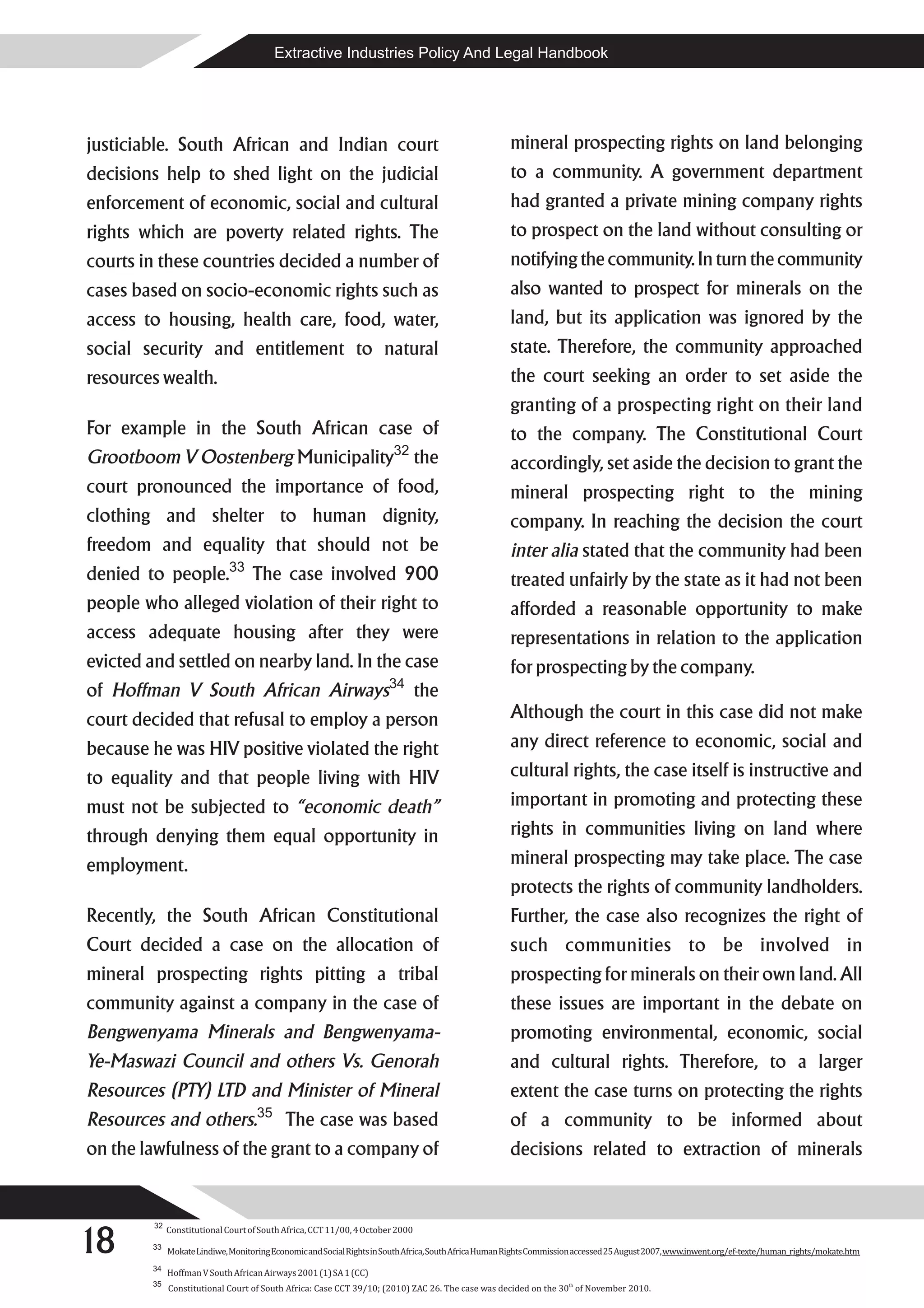 Extractive Industries Policy And Legal Handbook




justiciable. South African and Indian court                                                            mineral prospecting rights on land belonging
decisions help to shed light on the judicial                                                           to a community. A government department
enforcement of economic, social and cultural                                                           had granted a private mining company rights
rights which are poverty related rights. The                                                           to prospect on the land without consulting or
courts in these countries decided a number of                                                          notifying the community. In turn the community
cases based on socio-economic rights such as                                                           also wanted to prospect for minerals on the
access to housing, health care, food, water,                                                           land, but its application was ignored by the
social security and entitlement to natural                                                             state. Therefore, the community approached
resources wealth.                                                                                      the court seeking an order to set aside the
                                                                                                       granting of a prospecting right on their land
For example in the South African case of                                                               to the company. The Constitutional Court
                                                                        32
Grootboom V Oostenberg Municipality                                             the                    accordingly, set aside the decision to grant the
court pronounced the importance of food,                                                               mineral prospecting right to the mining
clothing and shelter to human dignity,                                                                 company. In reaching the decision the court
freedom and equality that should not be                                                                inter alia stated that the community had been
                              33
denied to people.                   The case involved 900                                              treated unfairly by the state as it had not been
people who alleged violation of their right to                                                         afforded a reasonable opportunity to make
access adequate housing after they were                                                                representations in relation to the application
evicted and settled on nearby land. In the case                                                        for prospecting by the company.
                                                                       34
of Hoffman V South African Airways                                              the
court decided that refusal to employ a person                                                          Although the court in this case did not make
because he was HIV positive violated the right                                                         any direct reference to economic, social and
to equality and that people living with HIV                                                            cultural rights, the case itself is instructive and
must not be subjected to “economic death”                                                              important in promoting and protecting these
through denying them equal opportunity in                                                              rights in communities living on land where
employment.                                                                                            mineral prospecting may take place. The case
                                                                                                       protects the rights of community landholders.
Recently, the South African Constitutional                                                             Further, the case also recognizes the right of
Court decided a case on the allocation of                                                              such communities to be involved in
mineral prospecting rights pitting a tribal                                                            prospecting for minerals on their own land. All
community against a company in the case of                                                             these issues are important in the debate on
Bengwenyama Minerals and Bengwenyama-                                                                  promoting environmental, economic, social
Ye-Maswazi Council and others Vs. Genorah                                                              and cultural rights. Therefore, to a larger
Resources (PTY) LTD and Minister of Mineral                                                            extent the case turns on protecting the rights
                                     35
Resources and others.                       The case was based                                         of a community to be informed about
on the lawfulness of the grant to a company of                                                         decisions related to extraction of minerals




18
         32
              Constitutional Court of South Africa, CCT 11/00, 4 October 2000
        33
              Mokate Lindiwe, Monitoring Economic and Social Rights in South Africa, South Africa Human Rights Commission accessed 25 August 2007, www.inwent.org/ef-texte/human_rights/mokate.htm
        34
              Hoffman V South African Airways 2001 (1) SA 1 (CC)
        35                                                                                                            th
              Constitutional Court of South Africa: Case CCT 39/10; (2010) ZAC 26. The case was decided on the 30 of November 2010.
 