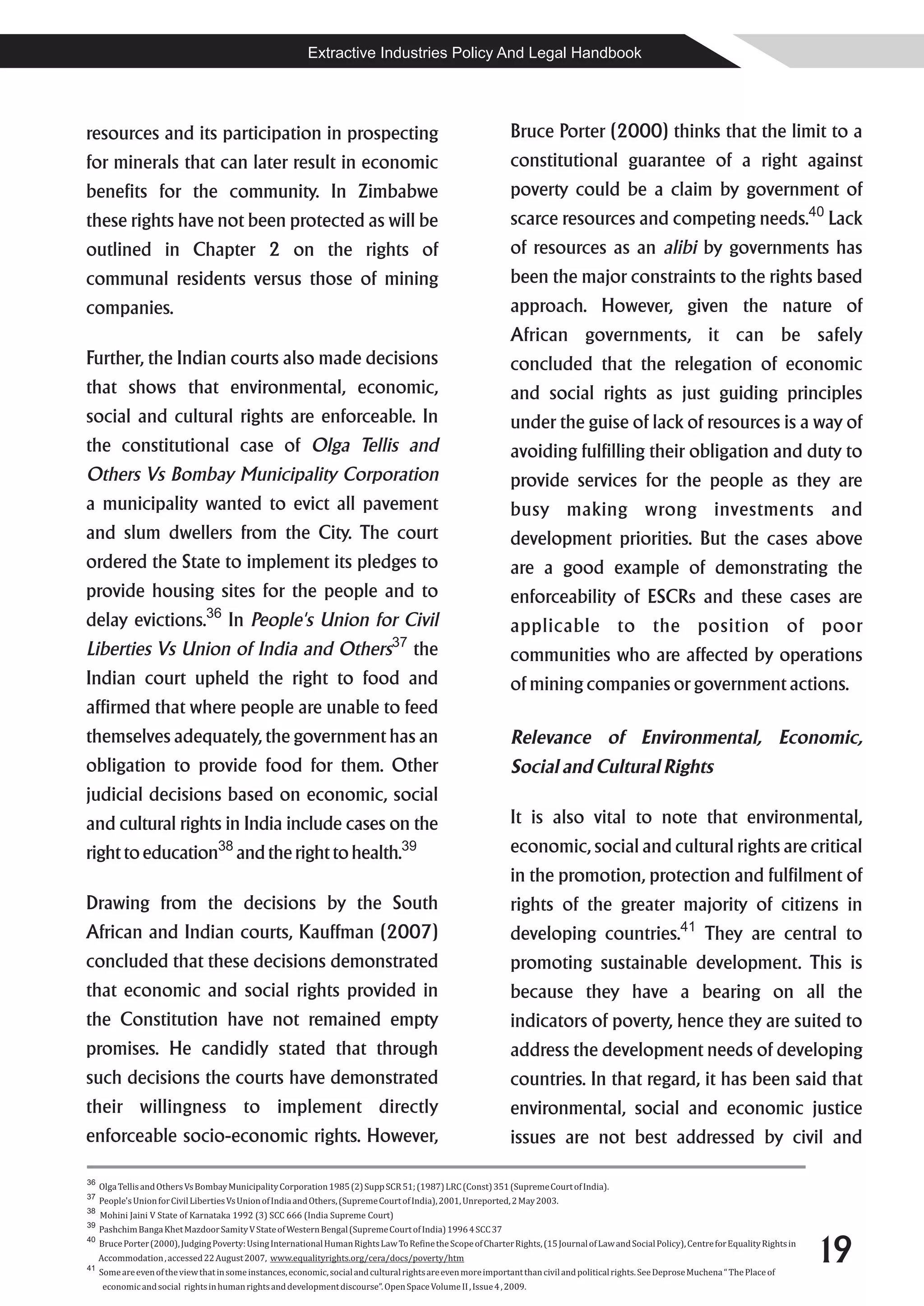 Extractive Industries Policy And Legal Handbook




resources and its participation in prospecting                                                                   Bruce Porter (2000) thinks that the limit to a
for minerals that can later result in economic                                                                   constitutional guarantee of a right against
benefits for the community. In Zimbabwe                                                                          poverty could be a claim by government of
these rights have not been protected as will be                                                                  scarce resources and competing needs.40 Lack
outlined in Chapter 2 on the rights of                                                                           of resources as an alibi by governments has
communal residents versus those of mining                                                                        been the major constraints to the rights based
companies.                                                                                                       approach. However, given the nature of
                                                                                                                 African governments, it can be safely
Further, the Indian courts also made decisions                                                                   concluded that the relegation of economic
that shows that environmental, economic,                                                                         and social rights as just guiding principles
social and cultural rights are enforceable. In                                                                   under the guise of lack of resources is a way of
the constitutional case of Olga Tellis and                                                                       avoiding fulfilling their obligation and duty to
Others Vs Bombay Municipality Corporation                                                                        provide services for the people as they are
a municipality wanted to evict all pavement                                                                      busy making wrong investments and
and slum dwellers from the City. The court                                                                       development priorities. But the cases above
ordered the State to implement its pledges to                                                                    are a good example of demonstrating the
provide housing sites for the people and to                                                                      enforceability of ESCRs and these cases are
delay evictions.36 In People's Union for Civil                                                                   applicable to the position of poor
                                                                                  37
Liberties Vs Union of India and Others                                                 the                       communities who are affected by operations
Indian court upheld the right to food and                                                                        of mining companies or government actions.
affirmed that where people are unable to feed
themselves adequately, the government has an                                                                     Relevance of Environmental, Economic,
obligation to provide food for them. Other                                                                       Social and Cultural Rights
judicial decisions based on economic, social
and cultural rights in India include cases on the                                                                It is also vital to note that environmental,
right to education38 and the right to health.39                                                                  economic, social and cultural rights are critical
                                                                                                                 in the promotion, protection and fulfilment of
Drawing from the decisions by the South                                                                          rights of the greater majority of citizens in
African and Indian courts, Kauffman (2007)                                                                       developing countries.41 They are central to
concluded that these decisions demonstrated                                                                      promoting sustainable development. This is
that economic and social rights provided in                                                                      because they have a bearing on all the
the Constitution have not remained empty                                                                         indicators of poverty, hence they are suited to
promises. He candidly stated that through                                                                        address the development needs of developing
such decisions the courts have demonstrated                                                                      countries. In that regard, it has been said that
their willingness to implement directly                                                                          environmental, social and economic justice
enforceable socio-economic rights. However,                                                                      issues are not best addressed by civil and

36
     Olga Tellis and Others Vs Bombay Municipality Corporation 1985 (2) Supp SCR 51; (1987) LRC (Const) 351 (Supreme Court of India).
37
     People's Union for Civil Liberties Vs Union of India and Others, (Supreme Court of India), 2001, Unreported, 2 May 2003.
38
     Mohini Jaini V State of Karnataka 1992 (3) SCC 666 (India Supreme Court)
39
     Pashchim Banga Khet Mazdoor Samity V State of Western Bengal (Supreme Court of India) 1996 4 SCC 37


                                                                                                                                                                                              19
40
     Bruce Porter (2000), Judging Poverty: Using International Human Rights Law To Refine the Scope of Charter Rights, (15 Journal of Law and Social Policy), Centre for Equality Rights in
     Accommodation , accessed 22 August 2007, www.equalityrights.org/cera/docs/poverty/htm
41
     Some are even of the view that in some instances, economic, social and cultural rights are even more important than civil and political rights. See Deprose Muchena “ The Place of
     economic and social rights in human rights and development discourse”. Open Space Volume II , Issue 4 , 2009.
 