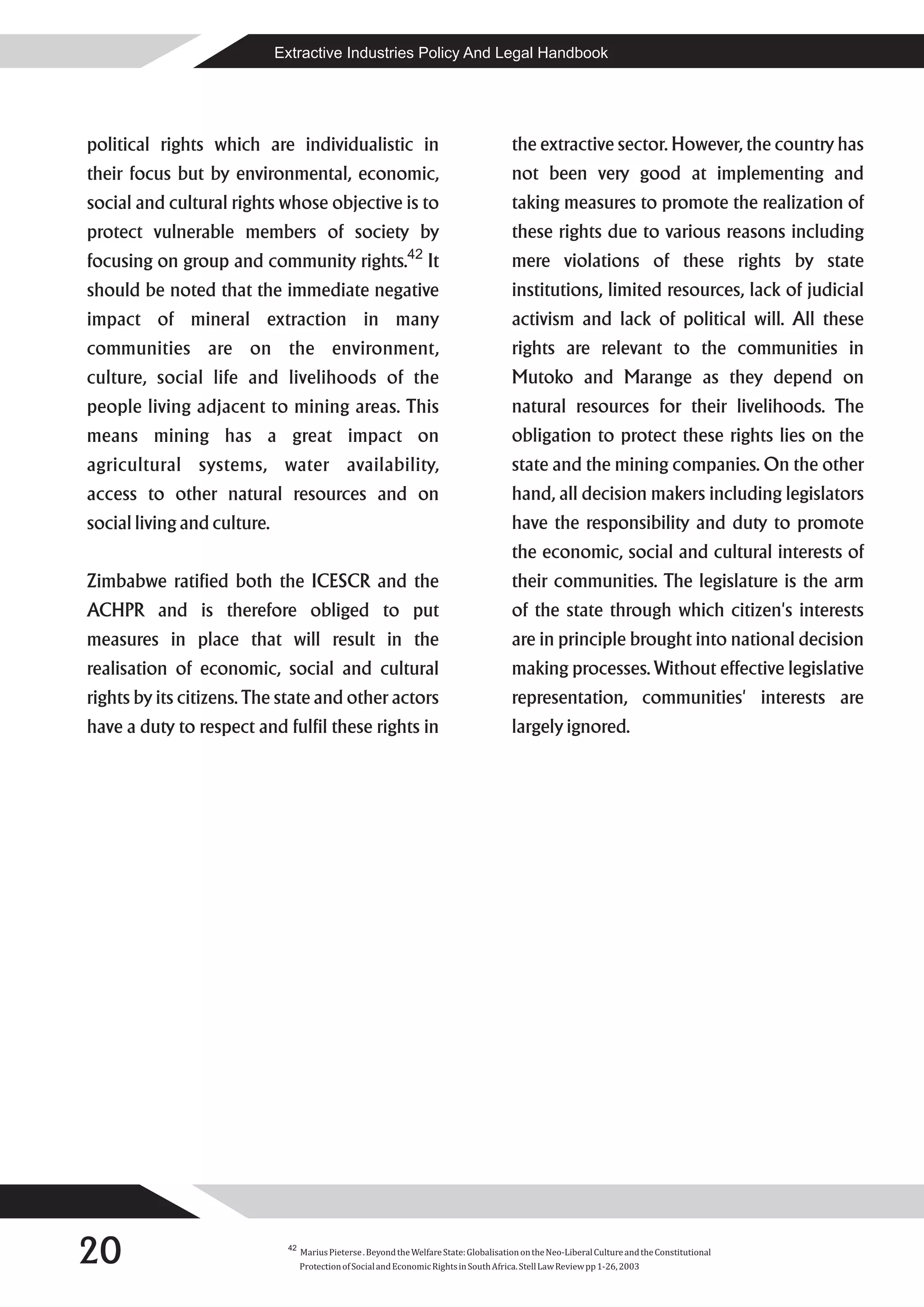 Extractive Industries Policy And Legal Handbook




political rights which are individualistic in                                             the extractive sector. However, the country has
their focus but by environmental, economic,                                               not been very good at implementing and
social and cultural rights whose objective is to                                          taking measures to promote the realization of
protect vulnerable members of society by                                                  these rights due to various reasons including
                                                              42
focusing on group and community rights.                             It                    mere violations of these rights by state
should be noted that the immediate negative                                               institutions, limited resources, lack of judicial
impact of mineral extraction in many                                                      activism and lack of political will. All these
communities are on the environment,                                                       rights are relevant to the communities in
culture, social life and livelihoods of the                                               Mutoko and Marange as they depend on
people living adjacent to mining areas. This                                              natural resources for their livelihoods. The
means mining has a great impact on                                                        obligation to protect these rights lies on the
agricultural systems, water availability,                                                 state and the mining companies. On the other
access to other natural resources and on                                                  hand, all decision makers including legislators
social living and culture.                                                                have the responsibility and duty to promote
                                                                                          the economic, social and cultural interests of
Zimbabwe ratified both the ICESCR and the                                                 their communities. The legislature is the arm
ACHPR and is therefore obliged to put                                                     of the state through which citizen's interests
measures in place that will result in the                                                 are in principle brought into national decision
realisation of economic, social and cultural                                              making processes. Without effective legislative
rights by its citizens. The state and other actors                                        representation, communities' interests are
have a duty to respect and fulfil these rights in                                         largely ignored.




20                            42
                                   Marius Pieterse . Beyond the Welfare State: Globalisation on the Neo-Liberal Culture and the Constitutional
                                   Protection of Social and Economic Rights in South Africa. Stell Law Review pp 1-26, 2003
 