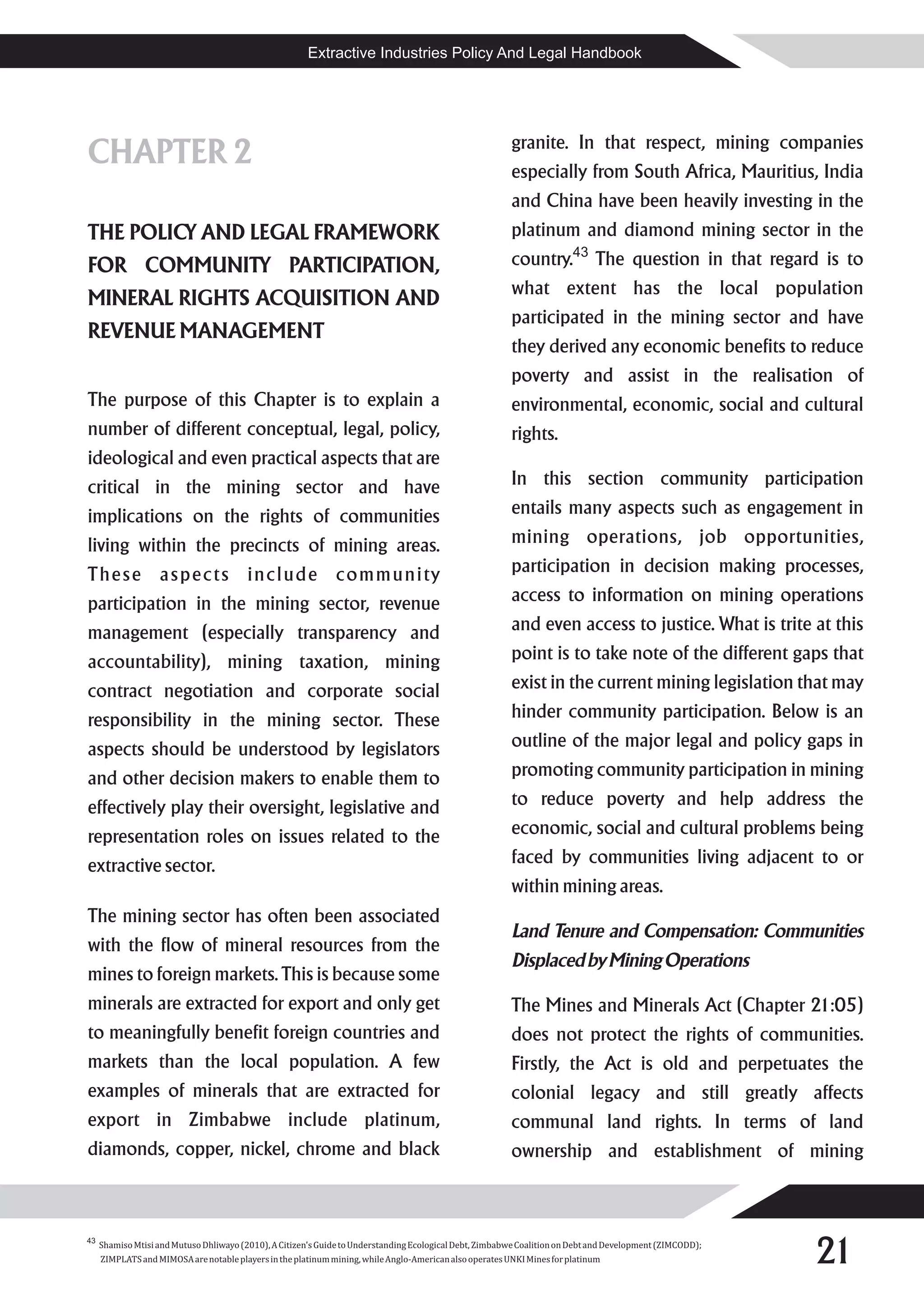Extractive Industries Policy And Legal Handbook




                                                                                                         granite. In that respect, mining companies
CHAPTER 2                                                                                                especially from South Africa, Mauritius, India
                                                                                                         and China have been heavily investing in the
THE POLICY AND LEGAL FRAMEWORK                                                                           platinum and diamond mining sector in the
FOR COMMUNITY PARTICIPATION,                                                                             country.43 The question in that regard is to
                                                                                                         what extent has the local population
MINERAL RIGHTS ACQUISITION AND
                                                                                                         participated in the mining sector and have
REVENUE MANAGEMENT
                                                                                                         they derived any economic benefits to reduce
                                                                                                         poverty and assist in the realisation of
The purpose of this Chapter is to explain a                                                              environmental, economic, social and cultural
number of different conceptual, legal, policy,                                                           rights.
ideological and even practical aspects that are
critical in the mining sector and have                                                                   In this section community participation
implications on the rights of communities                                                                entails many aspects such as engagement in
living within the precincts of mining areas.                                                             mining operations, job opportunities,
T h e s e a s p e c t s i n c l u d e c o m m u n i ty                                                   participation in decision making processes,
participation in the mining sector, revenue                                                              access to information on mining operations
management (especially transparency and                                                                  and even access to justice. What is trite at this
accountability), mining taxation, mining                                                                 point is to take note of the different gaps that
contract negotiation and corporate social                                                                exist in the current mining legislation that may
responsibility in the mining sector. These                                                               hinder community participation. Below is an
aspects should be understood by legislators                                                              outline of the major legal and policy gaps in
and other decision makers to enable them to                                                              promoting community participation in mining
effectively play their oversight, legislative and                                                        to reduce poverty and help address the
representation roles on issues related to the                                                            economic, social and cultural problems being
extractive sector.                                                                                       faced by communities living adjacent to or
                                                                                                         within mining areas.
The mining sector has often been associated
                                                                                                         Land Tenure and Compensation: Communities
with the flow of mineral resources from the
                                                                                                         Displaced by Mining Operations
mines to foreign markets. This is because some
minerals are extracted for export and only get                                                           The Mines and Minerals Act (Chapter 21:05)
to meaningfully benefit foreign countries and                                                            does not protect the rights of communities.
markets than the local population. A few                                                                 Firstly, the Act is old and perpetuates the
examples of minerals that are extracted for                                                              colonial legacy and still greatly affects
export in Zimbabwe include platinum,                                                                     communal land rights. In terms of land
diamonds, copper, nickel, chrome and black                                                               ownership and establishment of mining




                                                                                                                                                           21
43
     Shamiso Mtisi and Mutuso Dhliwayo (2010), A Citizen's Guide to Understanding Ecological Debt, Zimbabwe Coalition on Debt and Development (ZIMCODD);
     ZIMPLATS and MIMOSA are notable players in the platinum mining, while Anglo-American also operates UNKI Mines for platinum
 