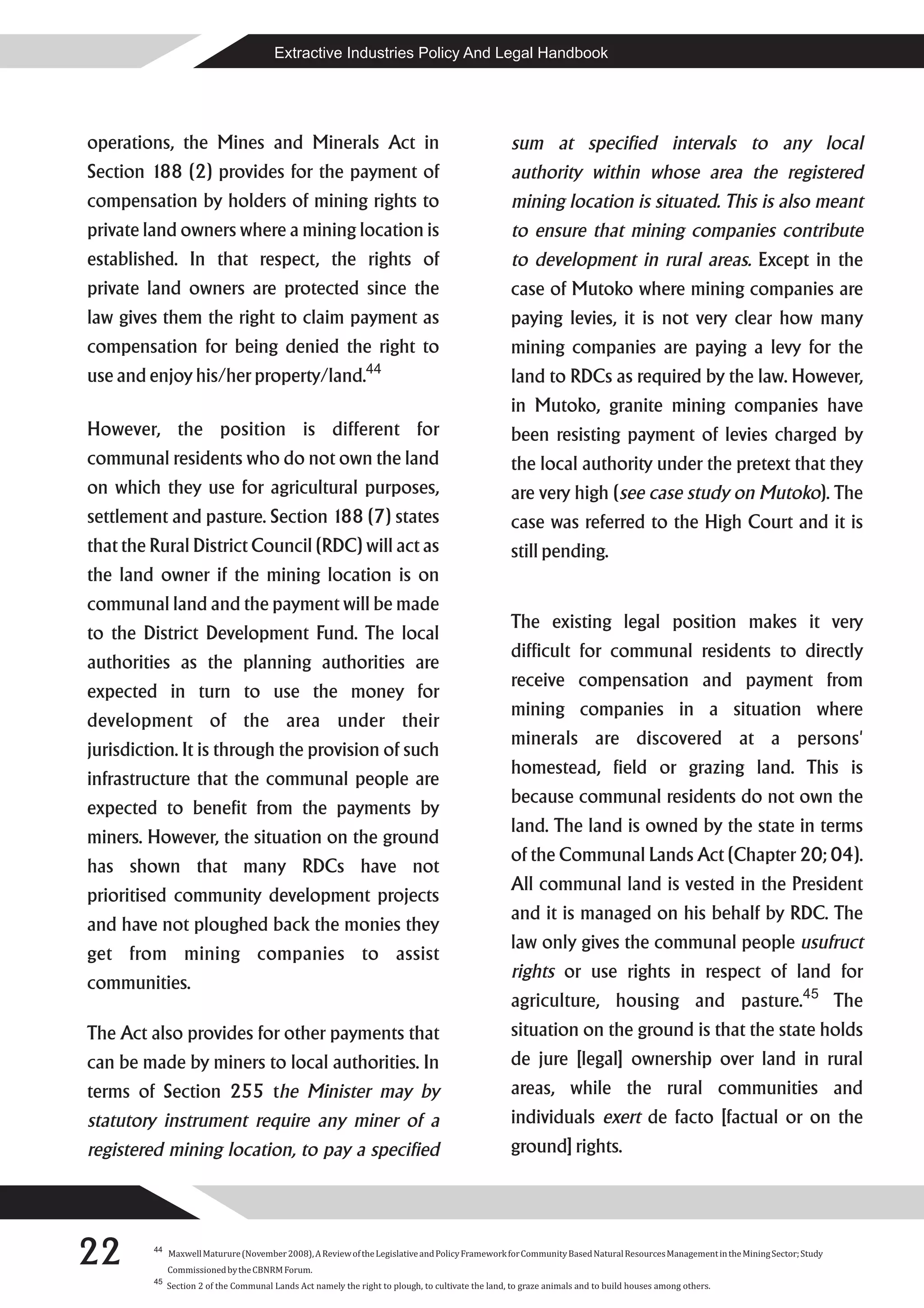 Extractive Industries Policy And Legal Handbook




operations, the Mines and Minerals Act in                                                           sum at specified intervals to any local
Section 188 (2) provides for the payment of                                                         authority within whose area the registered
compensation by holders of mining rights to                                                         mining location is situated. This is also meant
private land owners where a mining location is                                                      to ensure that mining companies contribute
established. In that respect, the rights of                                                         to development in rural areas. Except in the
private land owners are protected since the                                                         case of Mutoko where mining companies are
law gives them the right to claim payment as                                                        paying levies, it is not very clear how many
compensation for being denied the right to                                                          mining companies are paying a levy for the
use and enjoy his/her property/land.44                                                              land to RDCs as required by the law. However,
                                                                                                    in Mutoko, granite mining companies have
However, the position is different for                                                              been resisting payment of levies charged by
communal residents who do not own the land                                                          the local authority under the pretext that they
on which they use for agricultural purposes,                                                        are very high (see case study on Mutoko). The
settlement and pasture. Section 188 (7) states                                                      case was referred to the High Court and it is
that the Rural District Council (RDC) will act as                                                   still pending.
the land owner if the mining location is on
communal land and the payment will be made
                                                                                                    The existing legal position makes it very
to the District Development Fund. The local
                                                                                                    difficult for communal residents to directly
authorities as the planning authorities are
                                                                                                    receive compensation and payment from
expected in turn to use the money for
                                                                                                    mining companies in a situation where
development of the area under their
                                                                                                    minerals are discovered at a persons'
jurisdiction. It is through the provision of such
                                                                                                    homestead, field or grazing land. This is
infrastructure that the communal people are
                                                                                                    because communal residents do not own the
expected to benefit from the payments by
                                                                                                    land. The land is owned by the state in terms
miners. However, the situation on the ground
                                                                                                    of the Communal Lands Act (Chapter 20; 04).
has shown that many RDCs have not
                                                                                                    All communal land is vested in the President
prioritised community development projects
                                                                                                    and it is managed on his behalf by RDC. The
and have not ploughed back the monies they
                                                                                                    law only gives the communal people usufruct
get from mining companies to assist
                                                                                                    rights or use rights in respect of land for
communities.
                                                                                                    agriculture, housing and pasture.45 The
The Act also provides for other payments that                                                       situation on the ground is that the state holds
can be made by miners to local authorities. In                                                      de jure [legal] ownership over land in rural
terms of Section 255 the Minister may by                                                            areas, while the rural communities and
statutory instrument require any miner of a                                                         individuals exert de facto [factual or on the
registered mining location, to pay a specified                                                      ground] rights.




22       44
              Maxwell Maturure (November 2008), A Review of the Legislative and Policy Framework for Community Based Natural Resources Management in the Mining Sector; Study
              Commissioned by the CBNRM Forum.
         45
              Section 2 of the Communal Lands Act namely the right to plough, to cultivate the land, to graze animals and to build houses among others.
 