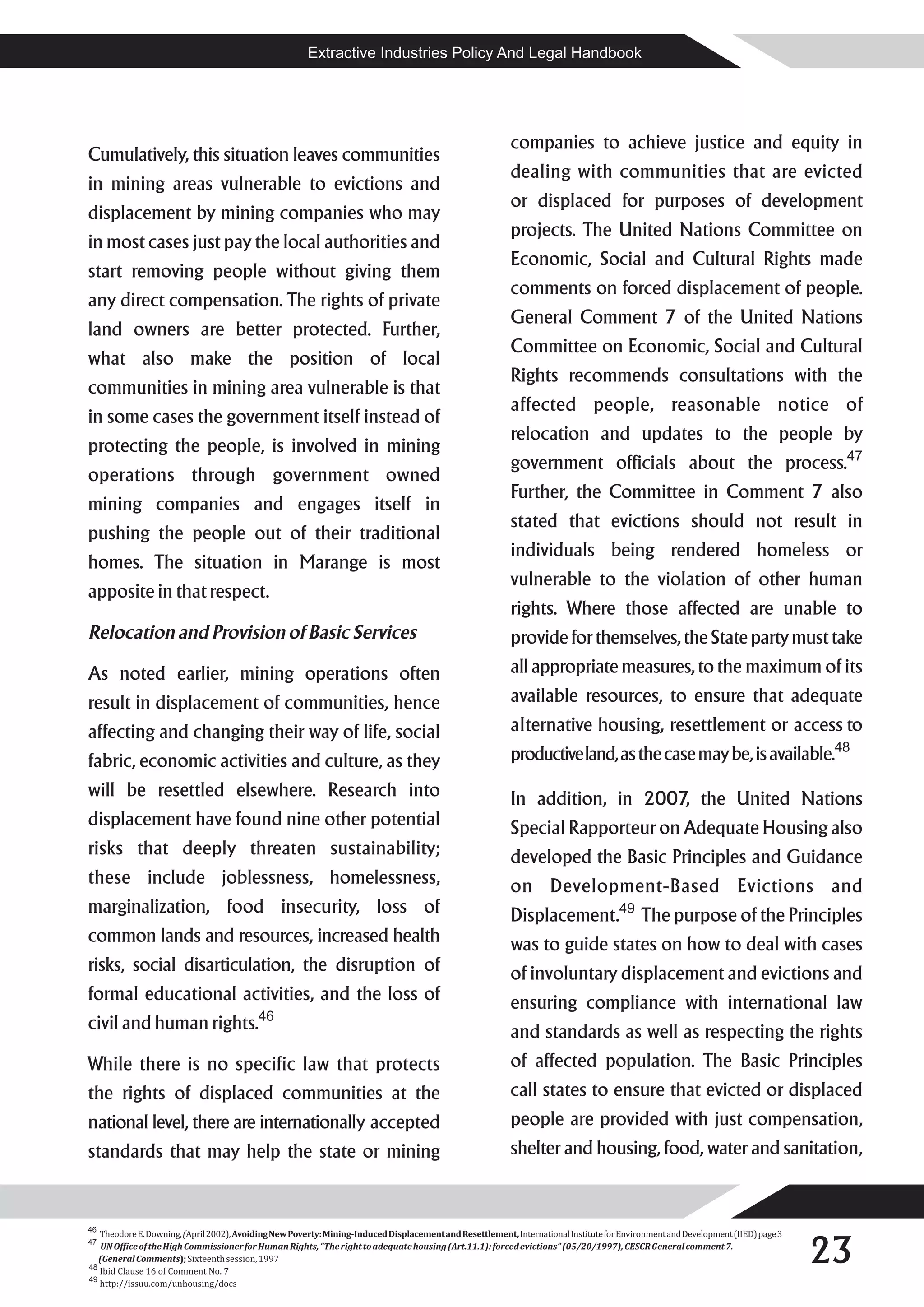 Extractive Industries Policy And Legal Handbook




                                                                                                          companies to achieve justice and equity in
Cumulatively, this situation leaves communities
                                                                                                          dealing with communities that are evicted
in mining areas vulnerable to evictions and
                                                                                                          or displaced for purposes of development
displacement by mining companies who may
                                                                                                          projects. The United Nations Committee on
in most cases just pay the local authorities and
                                                                                                          Economic, Social and Cultural Rights made
start removing people without giving them
                                                                                                          comments on forced displacement of people.
any direct compensation. The rights of private
                                                                                                          General Comment 7 of the United Nations
land owners are better protected. Further,
                                                                                                          Committee on Economic, Social and Cultural
what also make the position of local
                                                                                                          Rights recommends consultations with the
communities in mining area vulnerable is that
                                                                                                          affected people, reasonable notice of
in some cases the government itself instead of
                                                                                                          relocation and updates to the people by
protecting the people, is involved in mining
                                                                                                          government officials about the process.47
operations through government owned
                                                                                                          Further, the Committee in Comment 7 also
mining companies and engages itself in
                                                                                                          stated that evictions should not result in
pushing the people out of their traditional
                                                                                                          individuals being rendered homeless or
homes. The situation in Marange is most
                                                                                                          vulnerable to the violation of other human
apposite in that respect.
                                                                                                          rights. Where those affected are unable to
Relocation and Provision of Basic Services                                                                provide for themselves, the State party must take
As noted earlier, mining operations often                                                                 all appropriate measures, to the maximum of its
result in displacement of communities, hence                                                              available resources, to ensure that adequate
affecting and changing their way of life, social                                                          alternative housing, resettlement or access to
fabric, economic activities and culture, as they                                                          productive land, as the case may be, is available.48
will be resettled elsewhere. Research into                                                                In addition, in 2007, the United Nations
displacement have found nine other potential                                                              Special Rapporteur on Adequate Housing also
risks that deeply threaten sustainability;                                                                developed the Basic Principles and Guidance
these include joblessness, homelessness,                                                                  on Development-Based Evictions and
marginalization, food insecurity, loss of                                                                 Displacement.49 The purpose of the Principles
common lands and resources, increased health                                                              was to guide states on how to deal with cases
risks, social disarticulation, the disruption of                                                          of involuntary displacement and evictions and
formal educational activities, and the loss of                                                            ensuring compliance with international law
civil and human rights.46                                                                                 and standards as well as respecting the rights
While there is no specific law that protects                                                              of affected population. The Basic Principles
the rights of displaced communities at the                                                                call states to ensure that evicted or displaced
national level, there are internationally accepted                                                        people are provided with just compensation,
standards that may help the state or mining                                                               shelter and housing, food, water and sanitation,



46


                                                                                                                                                                                  23
   Theodore E. Downing, (April 2002), Avoiding New Poverty: Mining-Induced Displacement and Resettlement, International Institute for Environment and Development (IIED) page 3
47
   UN Office of the High Commissioner for Human Rights, “The right to adequate housing (Art.11.1): forced evictions” (05/20/1997), CESCR General comment 7.
   (General Comments); Sixteenth session, 1997
48
   Ibid Clause 16 of Comment No. 7
49
   http://issuu.com/unhousing/docs
 